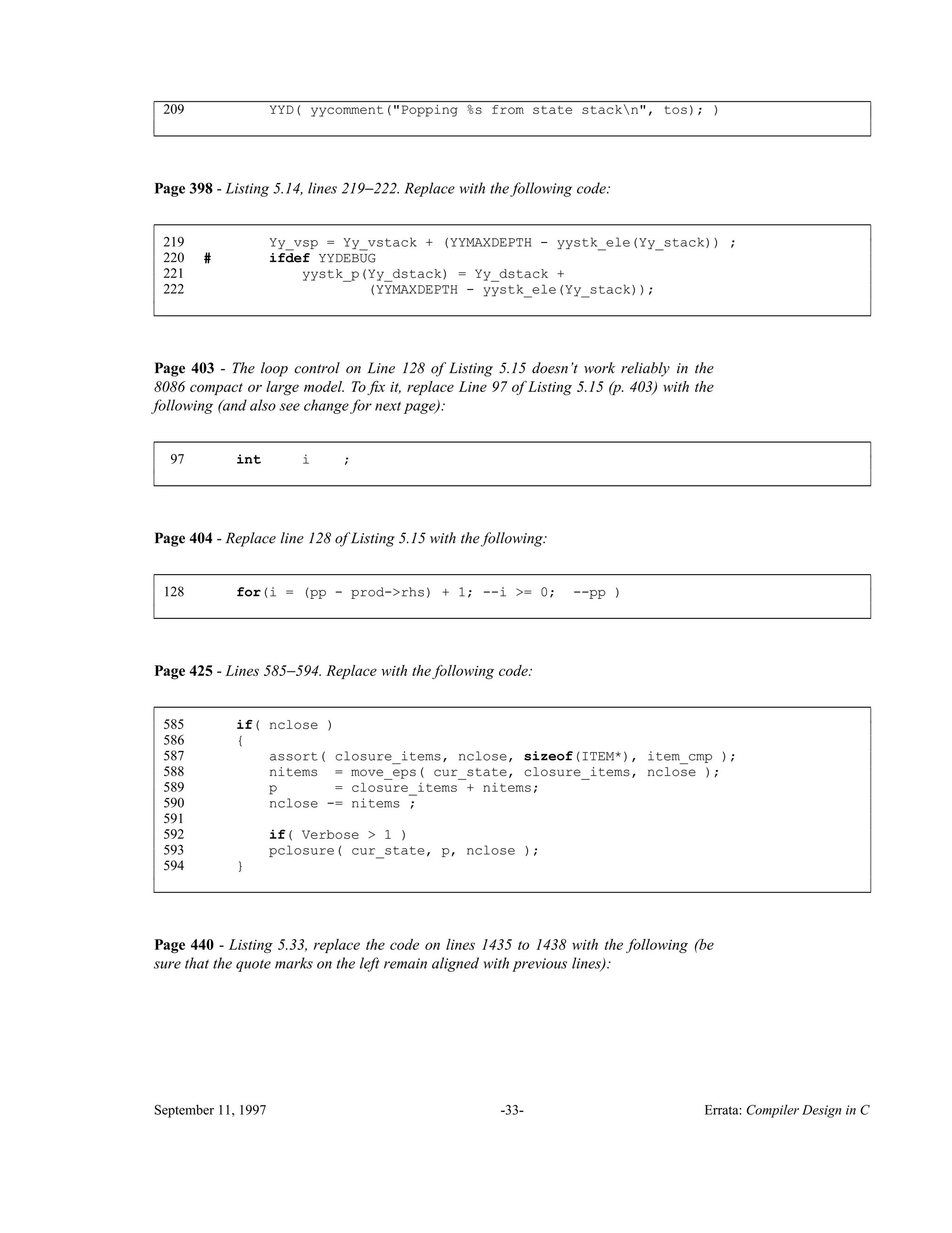 209 YYD( yycomment("Popping %s from state stackn", tos); ) ____________________________________________________________________________________________ ____________________________________________________________________________________________ Page 398 - Listing 5.14, lines 219−222. Replace with the following code: 219 Yy_vsp = Yy_vstack + (YYMAXDEPTH - yystk_ele(Yy_stack)) ; 220 # ifdef YYDEBUG 221 yystk_p(Yy_dstack) = Yy_dstack + 222 (YYMAXDEPTH - yystk_ele(Yy_stack)); ____________________________________________________________________________________________ ____________________________________________________________________________________________ Page 403 - The loop control on Line 128 of Listing 5.15 doesn’t work reliably in the 8086 compact or large model. To ﬁx it, replace Line 97 of Listing 5.15 (p. 403) with the following (and also see change for next page): 97 int i ; ____________________________________________________________________________________________ ____________________________________________________________________________________________ Page 404 - Replace line 128 of Listing 5.15 with the following: 128 for(i = (pp - prod->rhs) + 1; --i >= 0; --pp ) ____________________________________________________________________________________________ ____________________________________________________________________________________________ Page 425 - Lines 585−594. Replace with the following code: 585 if( nclose ) 586 { 587 assort( closure_items, nclose, sizeof(ITEM*), item_cmp ); 588 nitems = move_eps( cur_state, closure_items, nclose ); 589 p = closure_items + nitems; 590 nclose -= nitems ; 591 592 if( Verbose > 1 ) 593 pclosure( cur_state, p, nclose ); 594 } ____________________________________________________________________________________________ ____________________________________________________________________________________________ Page 440 - Listing 5.33, replace the code on lines 1435 to 1438 with the following (be sure that the quote marks on the left remain aligned with previous lines): September 11, 1997 -33- Errata: Compiler Design in C 