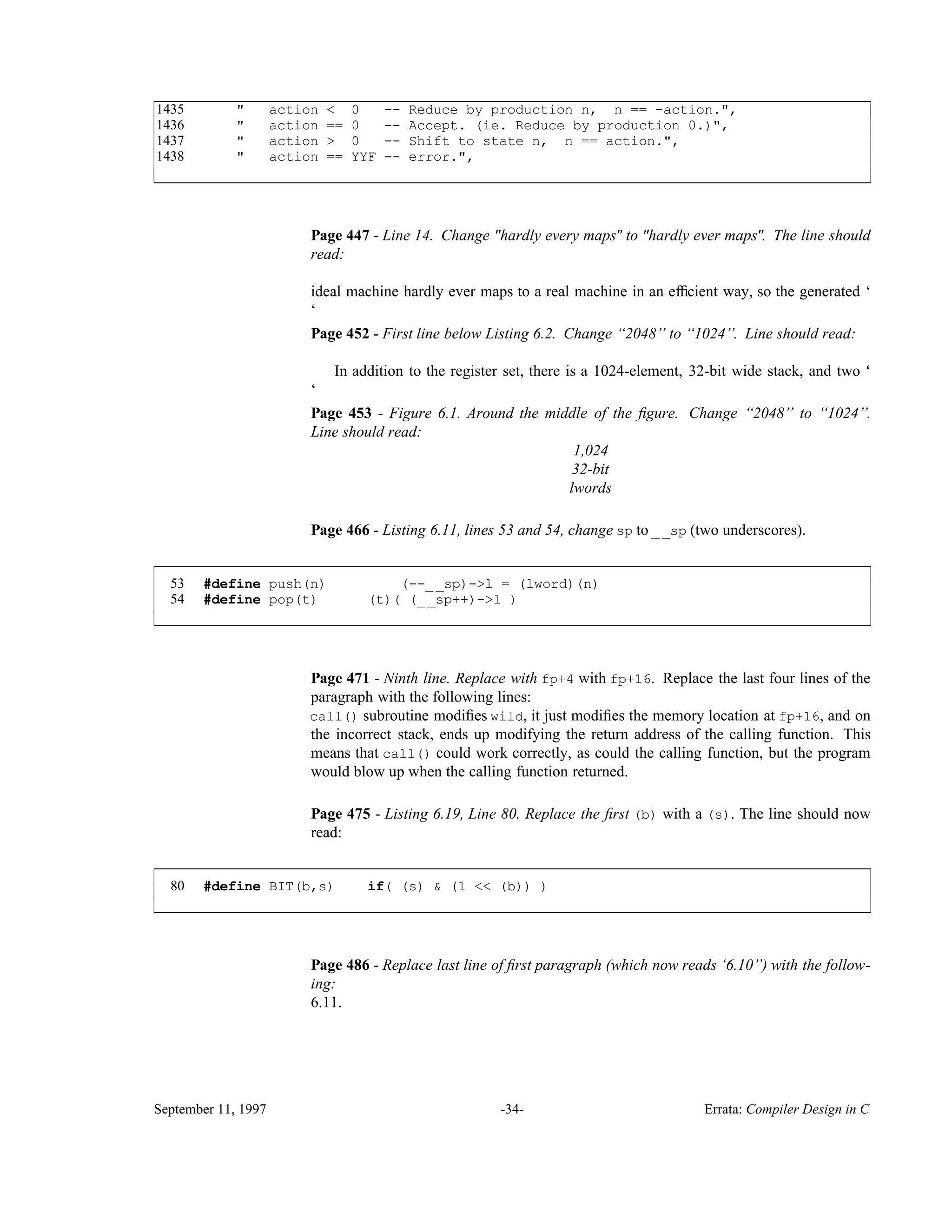 1435 " action < 0 -- Reduce by production n, n == -action.", 1436 " action == 0 -- Accept. (ie. Reduce by production 0.)", 1437 " action > 0 -- Shift to state n, n == action.", 1438 " action == YYF -- error.", ____________________________________________________________________________________________ ____________________________________________________________________________________________ Page 447 - Line 14. Change "hardly every maps" to "hardly ever maps". The line should read: ideal machine hardly ever maps to a real machine in an efﬁcient way, so the generated ‘ ‘ Page 452 - First line below Listing 6.2. Change ‘‘2048’’ to ‘‘1024’’. Line should read: In addition to the register set, there is a 1024-element, 32-bit wide stack, and two ‘ ‘ Page 453 - Figure 6.1. Around the middle of the ﬁgure. Change ‘‘2048’’ to ‘‘1024’’. Line should read: 1,024 32-bit lwords Page 466 - Listing 6.11, lines 53 and 54, change sp to __sp (two underscores). 53 #define push(n) (--__sp)->l = (lword)(n) 54 #define pop(t) (t)( (__sp++)->l ) ____________________________________________________________________________________________ ____________________________________________________________________________________________ Page 471 - Ninth line. Replace with fp+4 with fp+16. Replace the last four lines of the paragraph with the following lines: call() subroutine modiﬁes wild, it just modiﬁes the memory location at fp+16, and on the incorrect stack, ends up modifying the return address of the calling function. This means that call() could work correctly, as could the calling function, but the program would blow up when the calling function returned. Page 475 - Listing 6.19, Line 80. Replace the ﬁrst (b) with a (s). The line should now read: 80 #define BIT(b,s) if( (s) & (1 << (b)) ) ____________________________________________________________________________________________ ____________________________________________________________________________________________ Page 486 - Replace last line of ﬁrst paragraph (which now reads ‘6.10’’) with the follow- ing: 6.11. September 11, 1997 -34- Errata: Compiler Design in C 