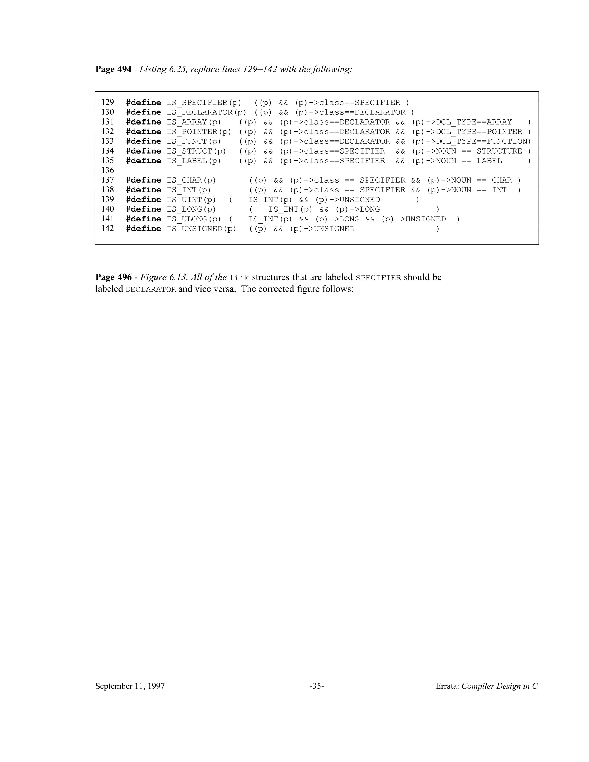 Page 494 - Listing 6.25, replace lines 129−142 with the following: 129 #define IS_SPECIFIER(p) ((p) && (p)->class==SPECIFIER ) 130 #define IS_DECLARATOR(p) ((p) && (p)->class==DECLARATOR ) 131 #define IS_ARRAY(p) ((p) && (p)->class==DECLARATOR && (p)->DCL_TYPE==ARRAY ) 132 #define IS_POINTER(p) ((p) && (p)->class==DECLARATOR && (p)->DCL_TYPE==POINTER ) 133 #define IS_FUNCT(p) ((p) && (p)->class==DECLARATOR && (p)->DCL_TYPE==FUNCTION) 134 #define IS_STRUCT(p) ((p) && (p)->class==SPECIFIER && (p)->NOUN == STRUCTURE ) 135 #define IS_LABEL(p) ((p) && (p)->class==SPECIFIER && (p)->NOUN == LABEL ) 136 137 #define IS_CHAR(p) ((p) && (p)->class == SPECIFIER && (p)->NOUN == CHAR ) 138 #define IS_INT(p) ((p) && (p)->class == SPECIFIER && (p)->NOUN == INT ) 139 #define IS_UINT(p) ( IS_INT(p) && (p)->UNSIGNED ) 140 #define IS_LONG(p) ( IS_INT(p) && (p)->LONG ) 141 #define IS_ULONG(p) ( IS_INT(p) && (p)->LONG && (p)->UNSIGNED ) 142 #define IS_UNSIGNED(p) ((p) && (p)->UNSIGNED ) ____________________________________________________________________________________________ ____________________________________________________________________________________________ Page 496 - Figure 6.13. All of the link structures that are labeled SPECIFIER should be labeled DECLARATOR and vice versa. The corrected ﬁgure follows: September 11, 1997 -35- Errata: Compiler Design in C 