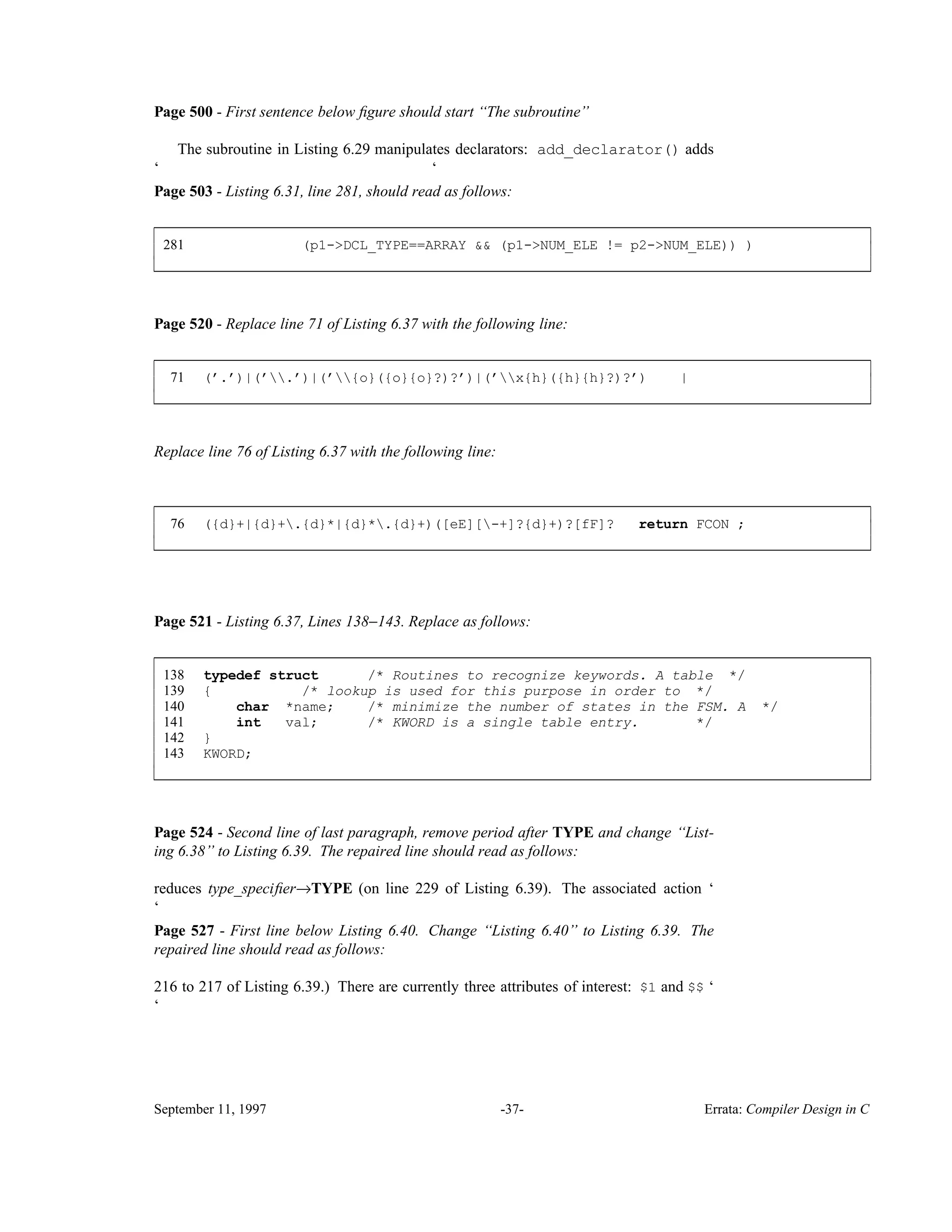 Page 500 - First sentence below ﬁgure should start ‘‘The subroutine’’ The subroutine in Listing 6.29 manipulates declarators: add_declarator() adds ‘ ‘ Page 503 - Listing 6.31, line 281, should read as follows: 281 (p1->DCL_TYPE==ARRAY && (p1->NUM_ELE != p2->NUM_ELE)) ) ____________________________________________________________________________________________ ____________________________________________________________________________________________ Page 520 - Replace line 71 of Listing 6.37 with the following line: 71 (’.’)|(’.’)|(’{o}({o}{o}?)?’)|(’x{h}({h}{h}?)?’) | ____________________________________________________________________________________________ ____________________________________________________________________________________________ Replace line 76 of Listing 6.37 with the following line: 76 ({d}+|{d}+.{d}*|{d}*.{d}+)([eE][-+]?{d}+)?[fF]? return FCON ; ____________________________________________________________________________________________ ____________________________________________________________________________________________ Page 521 - Listing 6.37, Lines 138−143. Replace as follows: 138 typedef struct /* Routines to recognize keywords. A table */ 139 { /* lookup is used for this purpose in order to */ 140 char *name; /* minimize the number of states in the FSM. A */ 141 int val; /* KWORD is a single table entry. */ 142 } 143 KWORD; ____________________________________________________________________________________________ ____________________________________________________________________________________________ Page 524 - Second line of last paragraph, remove period after TYPE and change ‘‘List- ing 6.38’’ to Listing 6.39. The repaired line should read as follows: reduces type_speciﬁer→TYPE (on line 229 of Listing 6.39). The associated action ‘ ‘ Page 527 - First line below Listing 6.40. Change ‘‘Listing 6.40’’ to Listing 6.39. The repaired line should read as follows: 216 to 217 of Listing 6.39.) There are currently three attributes of interest: $1 and $$ ‘ ‘ September 11, 1997 -37- Errata: Compiler Design in C 