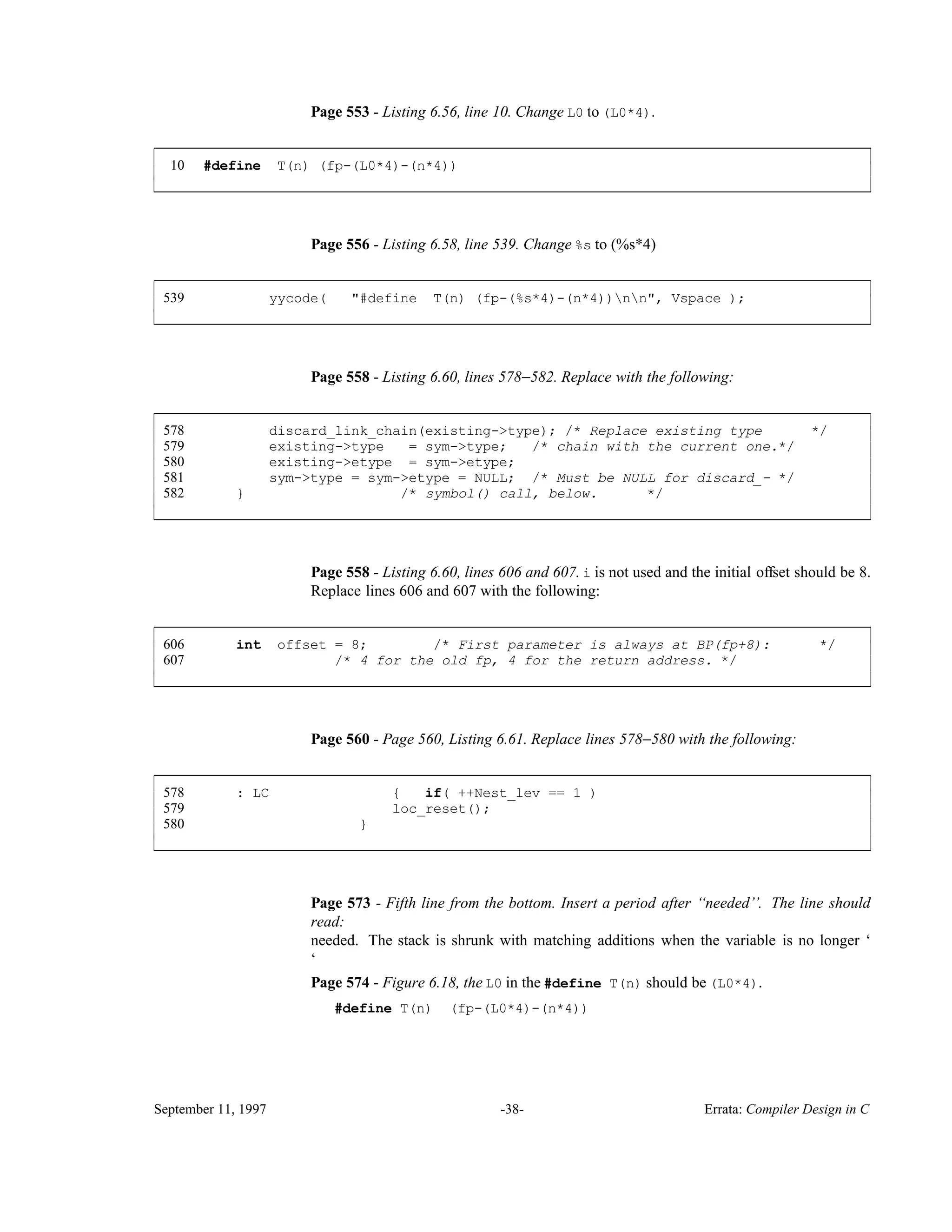 Page 553 - Listing 6.56, line 10. Change L0 to (L0*4). 10 #define T(n) (fp-(L0*4)-(n*4)) ____________________________________________________________________________________________ ____________________________________________________________________________________________ Page 556 - Listing 6.58, line 539. Change %s to (%s*4) 539 yycode( "#define T(n) (fp-(%s*4)-(n*4))nn", Vspace ); ____________________________________________________________________________________________ ____________________________________________________________________________________________ Page 558 - Listing 6.60, lines 578−582. Replace with the following: 578 discard_link_chain(existing->type); /* Replace existing type */ 579 existing->type = sym->type; /* chain with the current one.*/ 580 existing->etype = sym->etype; 581 sym->type = sym->etype = NULL; /* Must be NULL for discard_- */ 582 } /* symbol() call, below. */ ____________________________________________________________________________________________ ____________________________________________________________________________________________ Page 558 - Listing 6.60, lines 606 and 607. i is not used and the initial offset should be 8. Replace lines 606 and 607 with the following: 606 int offset = 8; /* First parameter is always at BP(fp+8): */ 607 /* 4 for the old fp, 4 for the return address. */ ____________________________________________________________________________________________ ____________________________________________________________________________________________ Page 560 - Page 560, Listing 6.61. Replace lines 578−580 with the following: 578 : LC { if( ++Nest_lev == 1 ) 579 loc_reset(); 580 } ____________________________________________________________________________________________ ____________________________________________________________________________________________ Page 573 - Fifth line from the bottom. Insert a period after ‘‘needed’’. The line should read: needed. The stack is shrunk with matching additions when the variable is no longer ‘ ‘ Page 574 - Figure 6.18, the L0 in the #define T(n) should be (L0*4). #define T(n) (fp-(L0*4)-(n*4)) September 11, 1997 -38- Errata: Compiler Design in C 