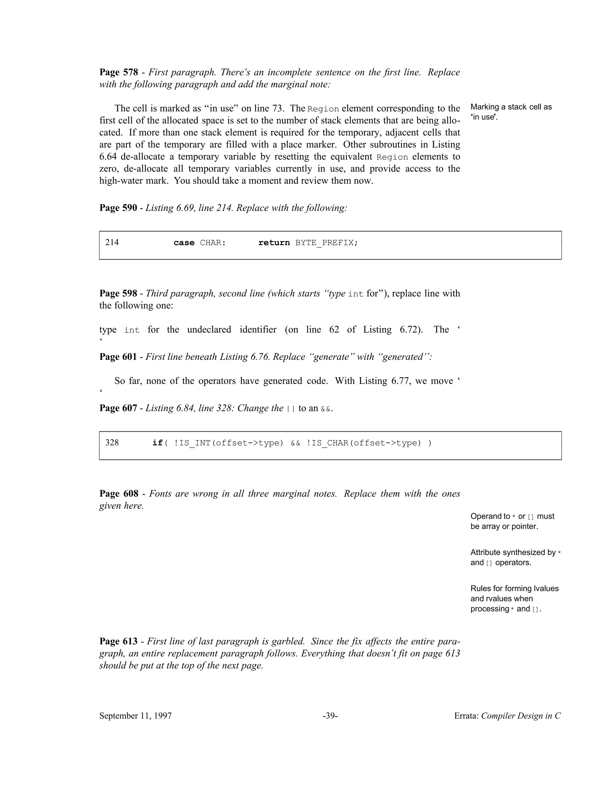 Page 578 - First paragraph. There’s an incomplete sentence on the ﬁrst line. Replace with the following paragraph and add the marginal note: Marking a stack cell as ‘‘in use’’. The cell is marked as ‘‘in use’’ on line 73. The Region element corresponding to the first cell of the allocated space is set to the number of stack elements that are being allo- cated. If more than one stack element is required for the temporary, adjacent cells that are part of the temporary are filled with a place marker. Other subroutines in Listing 6.64 de-allocate a temporary variable by resetting the equivalent Region elements to zero, de-allocate all temporary variables currently in use, and provide access to the high-water mark. You should take a moment and review them now. Page 590 - Listing 6.69, line 214. Replace with the following: 214 case CHAR: return BYTE_PREFIX; ____________________________________________________________________________________________ ____________________________________________________________________________________________ Page 598 - Third paragraph, second line (which starts ‘‘type int for’’), replace line with the following one: type int for the undeclared identifier (on line 62 of Listing 6.72). The ‘ ‘ Page 601 - First line beneath Listing 6.76. Replace ‘‘generate’’ with ‘‘generated’’: So far, none of the operators have generated code. With Listing 6.77, we move ‘ ‘ Page 607 - Listing 6.84, line 328: Change the || to an &&. 328 if( !IS_INT(offset->type) && !IS_CHAR(offset->type) ) ____________________________________________________________________________________________ ____________________________________________________________________________________________ Page 608 - Fonts are wrong in all three marginal notes. Replace them with the ones given here. Operand to * or [] must be array or pointer. Attribute synthesized by * and[] operators. Rules for forming lvalues and rvalues when processing* and[]. Page 613 - First line of last paragraph is garbled. Since the fix affects the entire para- graph, an entire replacement paragraph follows. Everything that doesn’t fit on page 613 should be put at the top of the next page. September 11, 1997 -39- Errata: Compiler Design in C 