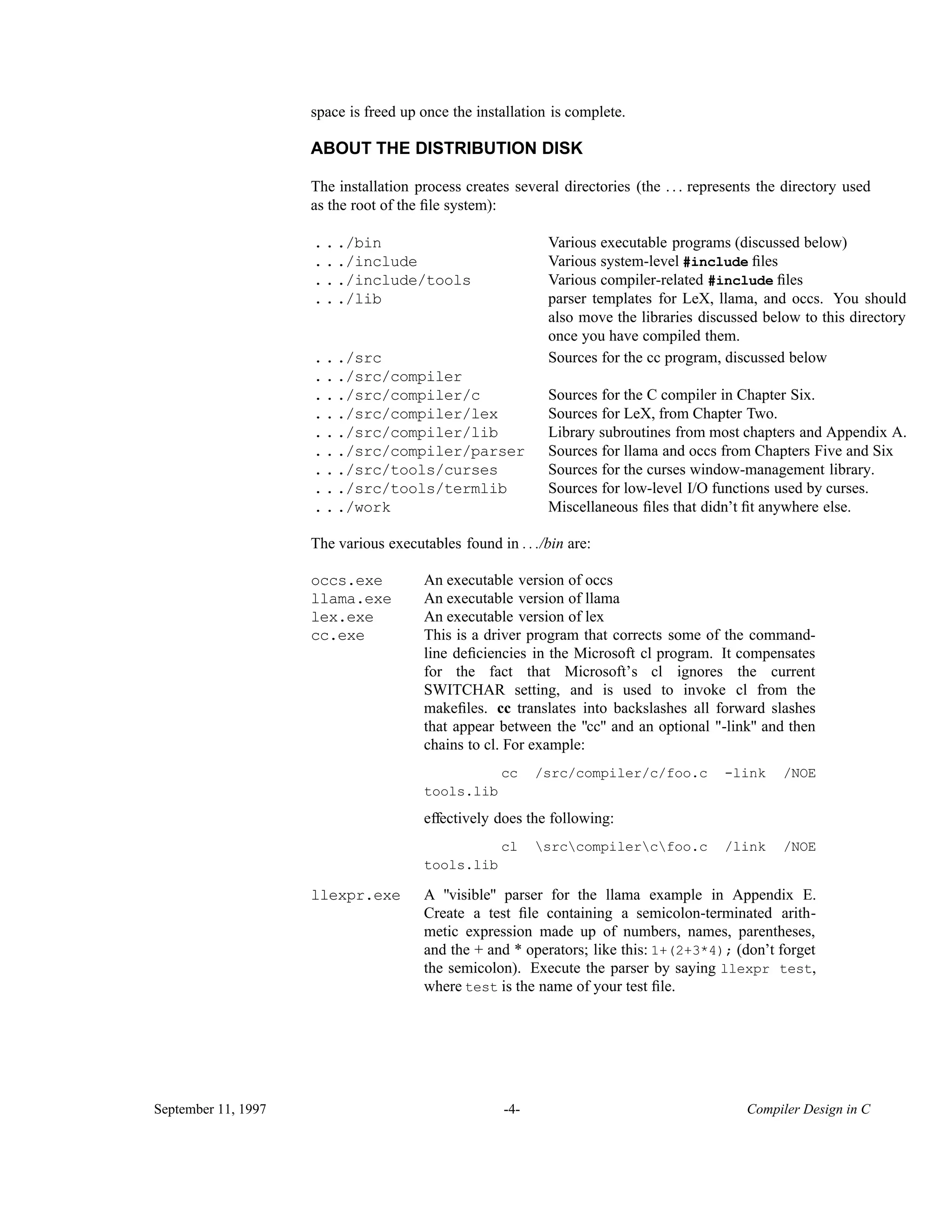 space is freed up once the installation is complete. ABOUT THE DISTRIBUTION DISK The installation process creates several directories (the . . . represents the directory used as the root of the ﬁle system): .../bin Various executable programs (discussed below) .../include Various system-level #include ﬁles .../include/tools Various compiler-related #include ﬁles parser templates for LeX, llama, and occs. You should also move the libraries discussed below to this directory once you have compiled them. .../lib .../src Sources for the cc program, discussed below .../src/compiler .../src/compiler/c Sources for the C compiler in Chapter Six. .../src/compiler/lex Sources for LeX, from Chapter Two. .../src/compiler/lib Library subroutines from most chapters and Appendix A. .../src/compiler/parser Sources for llama and occs from Chapters Five and Six .../src/tools/curses Sources for the curses window-management library. .../src/tools/termlib Sources for low-level I/O functions used by curses. .../work Miscellaneous ﬁles that didn’t ﬁt anywhere else. The various executables found in . . ./bin are: occs.exe An executable version of occs llama.exe An executable version of llama lex.exe An executable version of lex This is a driver program that corrects some of the command- line deﬁciencies in the Microsoft cl program. It compensates for the fact that Microsoft’s cl ignores the current SWITCHAR setting, and is used to invoke cl from the makeﬁles. cc translates into backslashes all forward slashes that appear between the "cc" and an optional "-link" and then chains to cl. For example: cc /src/compiler/c/foo.c -link /NOE tools.lib effectively does the following: cl srccompilercfoo.c /link /NOE tools.lib cc.exe A "visible" parser for the llama example in Appendix E. Create a test ﬁle containing a semicolon-terminated arith- metic expression made up of numbers, names, parentheses, and the + and * operators; like this: 1+(2+3*4); (don’t forget the semicolon). Execute the parser by saying llexpr test, where test is the name of your test ﬁle. llexpr.exe September 11, 1997 -4- Compiler Design in C 