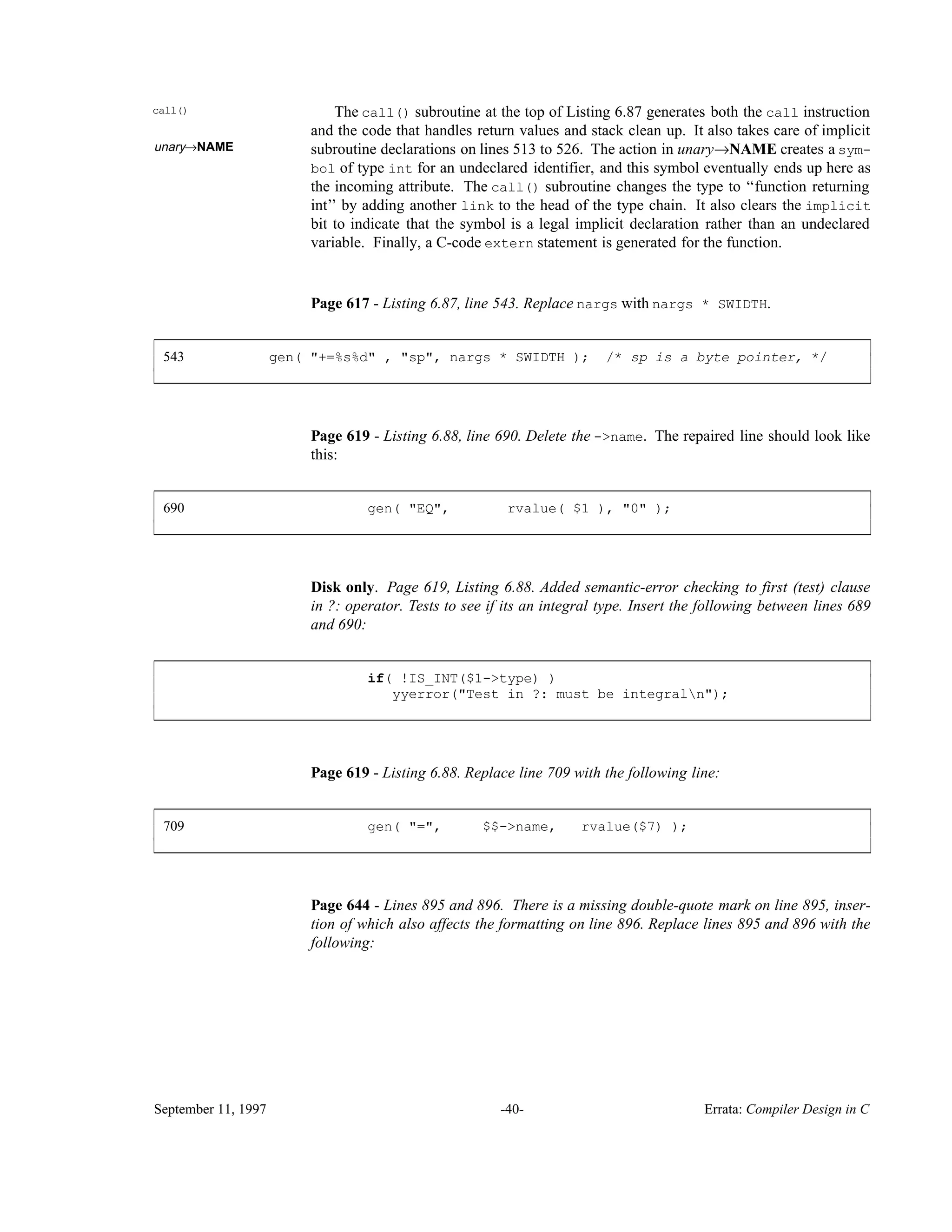 call() The call() subroutine at the top of Listing 6.87 generates both the call instruction and the code that handles return values and stack clean up. It also takes care of implicit unary→NAME subroutine declarations on lines 513 to 526. The action in unary→NAME creates a sym- bol of type int for an undeclared identifier, and this symbol eventually ends up here as the incoming attribute. The call() subroutine changes the type to ‘‘function returning int’’ by adding another link to the head of the type chain. It also clears the implicit bit to indicate that the symbol is a legal implicit declaration rather than an undeclared variable. Finally, a C-code extern statement is generated for the function. Page 617 - Listing 6.87, line 543. Replace nargs with nargs * SWIDTH. 543 gen( "+=%s%d" , "sp", nargs * SWIDTH ); /* sp is a byte pointer, */ ____________________________________________________________________________________________ ____________________________________________________________________________________________ Page 619 - Listing 6.88, line 690. Delete the ->name. The repaired line should look like this: 690 gen( "EQ", rvalue( $1 ), "0" ); ____________________________________________________________________________________________ ____________________________________________________________________________________________ Disk only. Page 619, Listing 6.88. Added semantic-error checking to first (test) clause in ?: operator. Tests to see if its an integral type. Insert the following between lines 689 and 690: if( !IS_INT($1->type) ) yyerror("Test in ?: must be integraln"); ____________________________________________________________________________________________ ____________________________________________________________________________________________ Page 619 - Listing 6.88. Replace line 709 with the following line: 709 gen( "=", $$->name, rvalue($7) ); ____________________________________________________________________________________________ ____________________________________________________________________________________________ Page 644 - Lines 895 and 896. There is a missing double-quote mark on line 895, inser- tion of which also affects the formatting on line 896. Replace lines 895 and 896 with the following: September 11, 1997 -40- Errata: Compiler Design in C 