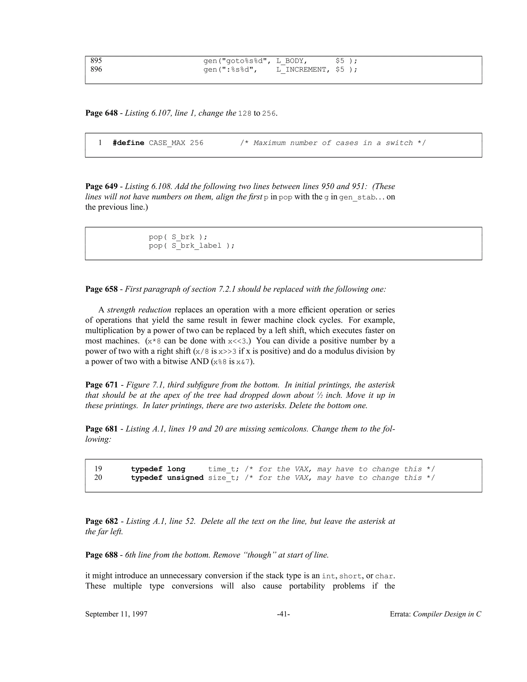 895 gen("goto%s%d", L_BODY, $5 ); 896 gen(":%s%d", L_INCREMENT, $5 ); ____________________________________________________________________________________________ ____________________________________________________________________________________________ Page 648 - Listing 6.107, line 1, change the 128 to 256. 1 #define CASE_MAX 256 /* Maximum number of cases in a switch */ ____________________________________________________________________________________________ ____________________________________________________________________________________________ Page 649 - Listing 6.108. Add the following two lines between lines 950 and 951: (These lines will not have numbers on them, align the ﬁrst p in pop with the g in gen_stab. . . on the previous line.) pop( S_brk ); pop( S_brk_label ); ____________________________________________________________________________________________ ____________________________________________________________________________________________ Page 658 - First paragraph of section 7.2.1 should be replaced with the following one: A strength reduction replaces an operation with a more efﬁcient operation or series of operations that yield the same result in fewer machine clock cycles. For example, multiplication by a power of two can be replaced by a left shift, which executes faster on most machines. (x*8 can be done with x<<3.) You can divide a positive number by a power of two with a right shift (x/8 is x>>3 if x is positive) and do a modulus division by a power of two with a bitwise AND (x%8 is x&7). Page 671 - Figure 7.1, third subﬁgure from the bottom. In initial printings, the asterisk that should be at the apex of the tree had dropped down about ⁄1 2 inch. Move it up in these printings. In later printings, there are two asterisks. Delete the bottom one. Page 681 - Listing A.1, lines 19 and 20 are missing semicolons. Change them to the fol- lowing: 19 typedef long time_t; /* for the VAX, may have to change this */ 20 typedef unsigned size_t; /* for the VAX, may have to change this */ ____________________________________________________________________________________________ ____________________________________________________________________________________________ Page 682 - Listing A.1, line 52. Delete all the text on the line, but leave the asterisk at the far left. Page 688 - 6th line from the bottom. Remove ‘‘though’’ at start of line. it might introduce an unnecessary conversion if the stack type is an int, short, or char. These multiple type conversions will also cause portability problems if the September 11, 1997 -41- Errata: Compiler Design in C 