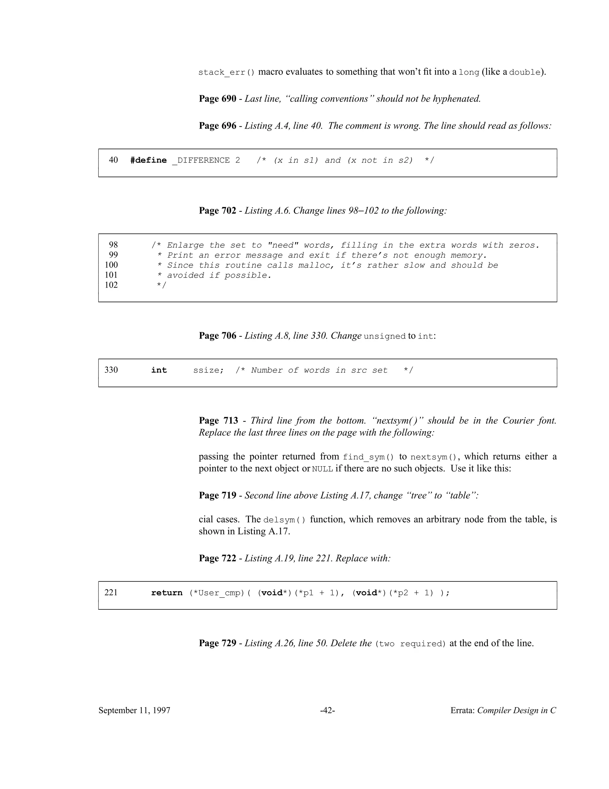 stack_err() macro evaluates to something that won’t ﬁt into a long (like a double). Page 690 - Last line, ‘‘calling conventions’’ should not be hyphenated. Page 696 - Listing A.4, line 40. The comment is wrong. The line should read as follows: 40 #define _DIFFERENCE 2 /* (x in s1) and (x not in s2) */ ____________________________________________________________________________________________ ____________________________________________________________________________________________ Page 702 - Listing A.6. Change lines 98−102 to the following: 98 /* Enlarge the set to "need" words, filling in the extra words with zeros. 99 * Print an error message and exit if there’s not enough memory. 100 * Since this routine calls malloc, it’s rather slow and should be 101 * avoided if possible. 102 */ ____________________________________________________________________________________________ ____________________________________________________________________________________________ Page 706 - Listing A.8, line 330. Change unsigned to int: 330 int ssize; /* Number of words in src set */ ____________________________________________________________________________________________ ____________________________________________________________________________________________ Page 713 - Third line from the bottom. ‘‘nextsym( )’’ should be in the Courier font. Replace the last three lines on the page with the following: passing the pointer returned from find_sym() to nextsym(), which returns either a pointer to the next object or NULL if there are no such objects. Use it like this: Page 719 - Second line above Listing A.17, change ‘‘tree’’ to ‘‘table’’: cial cases. The delsym() function, which removes an arbitrary node from the table, is shown in Listing A.17. Page 722 - Listing A.19, line 221. Replace with: 221 return (*User_cmp)( (void*)(*p1 + 1), (void*)(*p2 + 1) ); ____________________________________________________________________________________________ ____________________________________________________________________________________________ Page 729 - Listing A.26, line 50. Delete the (two required) at the end of the line. September 11, 1997 -42- Errata: Compiler Design in C 