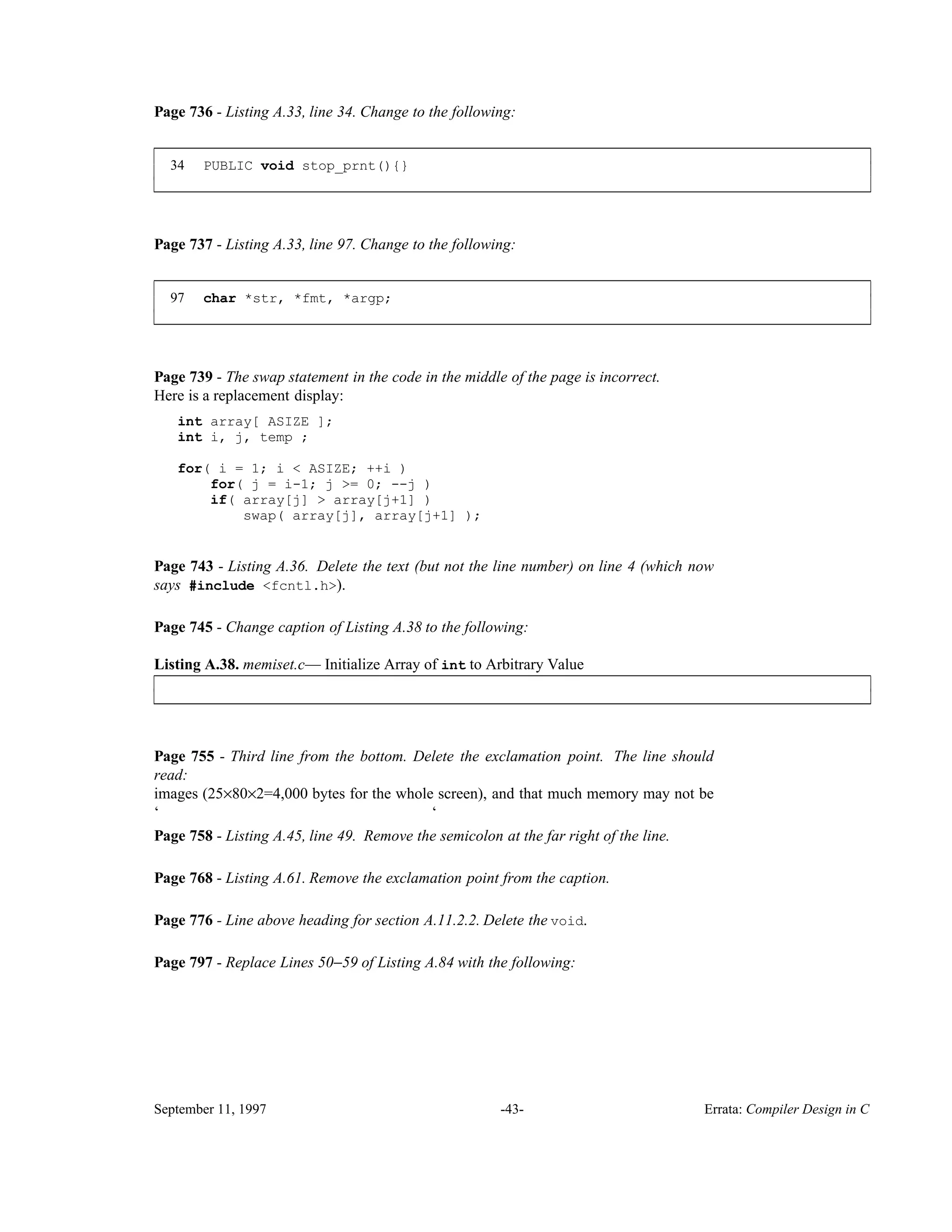 Page 736 - Listing A.33, line 34. Change to the following: 34 PUBLIC void stop_prnt(){} ____________________________________________________________________________________________ ____________________________________________________________________________________________ Page 737 - Listing A.33, line 97. Change to the following: 97 char *str, *fmt, *argp; ____________________________________________________________________________________________ ____________________________________________________________________________________________ Page 739 - The swap statement in the code in the middle of the page is incorrect. Here is a replacement display: int array[ ASIZE ]; int i, j, temp ; for( i = 1; i < ASIZE; ++i ) for( j = i-1; j >= 0; --j ) if( array[j] > array[j+1] ) swap( array[j], array[j+1] ); Page 743 - Listing A.36. Delete the text (but not the line number) on line 4 (which now says #include <fcntl.h>). Page 745 - Change caption of Listing A.38 to the following: Listing A.38. memiset.c— Initialize Array of int to Arbitrary Value____________________________________________________________________________________________ ____________________________________________________________________________________________ Page 755 - Third line from the bottom. Delete the exclamation point. The line should read: images (25×80×2=4,000 bytes for the whole screen), and that much memory may not be ‘ ‘ Page 758 - Listing A.45, line 49. Remove the semicolon at the far right of the line. Page 768 - Listing A.61. Remove the exclamation point from the caption. Page 776 - Line above heading for section A.11.2.2. Delete the void. Page 797 - Replace Lines 50−59 of Listing A.84 with the following: September 11, 1997 -43- Errata: Compiler Design in C 