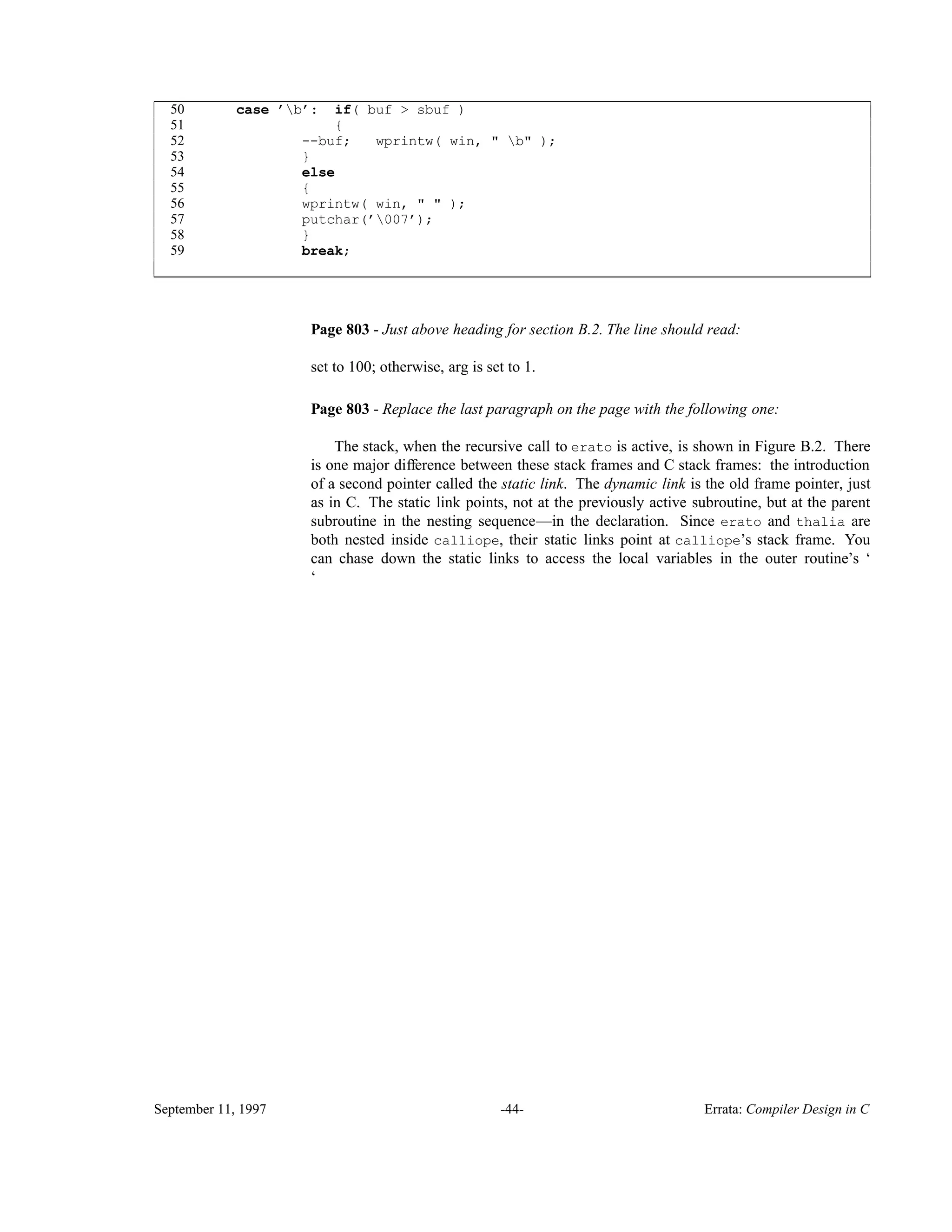50 case ’b’: if( buf > sbuf ) 51 { 52 --buf; wprintw( win, " b" ); 53 } 54 else 55 { 56 wprintw( win, " " ); 57 putchar(’007’); 58 } 59 break; ____________________________________________________________________________________________ ____________________________________________________________________________________________ Page 803 - Just above heading for section B.2. The line should read: set to 100; otherwise, arg is set to 1. Page 803 - Replace the last paragraph on the page with the following one: The stack, when the recursive call to erato is active, is shown in Figure B.2. There is one major difference between these stack frames and C stack frames: the introduction of a second pointer called the static link. The dynamic link is the old frame pointer, just as in C. The static link points, not at the previously active subroutine, but at the parent subroutine in the nesting sequence—in the declaration. Since erato and thalia are both nested inside calliope, their static links point at calliope’s stack frame. You can chase down the static links to access the local variables in the outer routine’s ‘ ‘ September 11, 1997 -44- Errata: Compiler Design in C 
