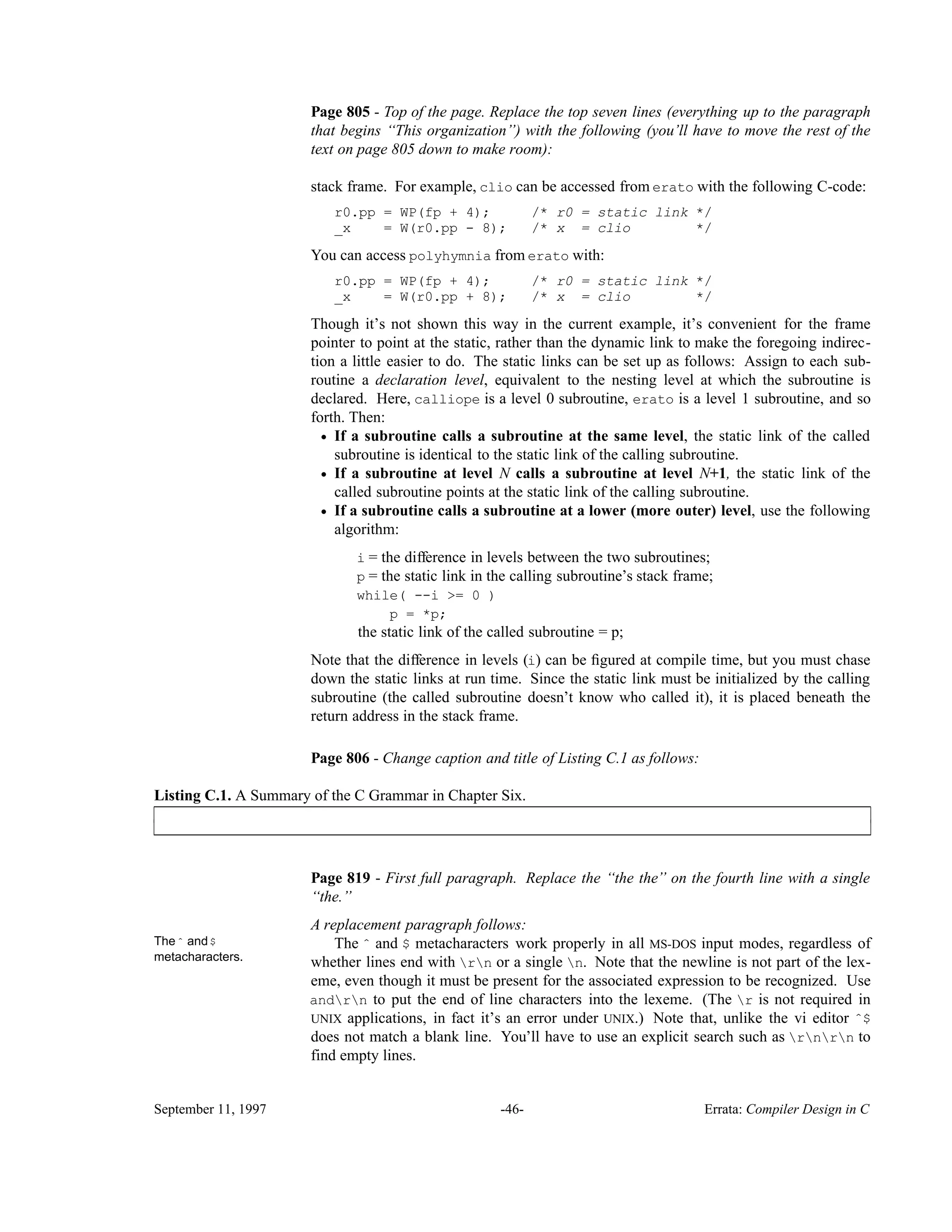 Page 805 - Top of the page. Replace the top seven lines (everything up to the paragraph that begins ‘‘This organization’’) with the following (you’ll have to move the rest of the text on page 805 down to make room): stack frame. For example, clio can be accessed from erato with the following C-code: r0.pp = WP(fp + 4); /* r0 = static link */ _x = W(r0.pp - 8); /* x = clio */ You can access polyhymnia from erato with: r0.pp = WP(fp + 4); /* r0 = static link */ _x = W(r0.pp + 8); /* x = clio */ Though it’s not shown this way in the current example, it’s convenient for the frame pointer to point at the static, rather than the dynamic link to make the foregoing indirec- tion a little easier to do. The static links can be set up as follows: Assign to each sub- routine a declaration level, equivalent to the nesting level at which the subroutine is declared. Here, calliope is a level 0 subroutine, erato is a level 1 subroutine, and so forth. Then: • If a subroutine calls a subroutine at the same level, the static link of the called subroutine is identical to the static link of the calling subroutine. • If a subroutine at level N calls a subroutine at level N+1, the static link of the called subroutine points at the static link of the calling subroutine. • If a subroutine calls a subroutine at a lower (more outer) level, use the following algorithm: i = the difference in levels between the two subroutines; p = the static link in the calling subroutine’s stack frame; while( --i >= 0 ) p = *p; the static link of the called subroutine = p; Note that the difference in levels (i) can be ﬁgured at compile time, but you must chase down the static links at run time. Since the static link must be initialized by the calling subroutine (the called subroutine doesn’t know who called it), it is placed beneath the return address in the stack frame. Page 806 - Change caption and title of Listing C.1 as follows: Listing C.1. A Summary of the C Grammar in Chapter Six.____________________________________________________________________________________________ ____________________________________________________________________________________________ Page 819 - First full paragraph. Replace the ‘‘the the’’ on the fourth line with a single ‘‘the.’’ A replacement paragraph follows: Theˆ and$ metacharacters. The ˆ and $ metacharacters work properly in all MS-DOS input modes, regardless of whether lines end with rn or a single n. Note that the newline is not part of the lex- eme, even though it must be present for the associated expression to be recognized. Use andrn to put the end of line characters into the lexeme. (The r is not required in UNIX applications, in fact it’s an error under UNIX.) Note that, unlike the vi editor ˆ$ does not match a blank line. You’ll have to use an explicit search such as rnrn to find empty lines. September 11, 1997 -46- Errata: Compiler Design in C 