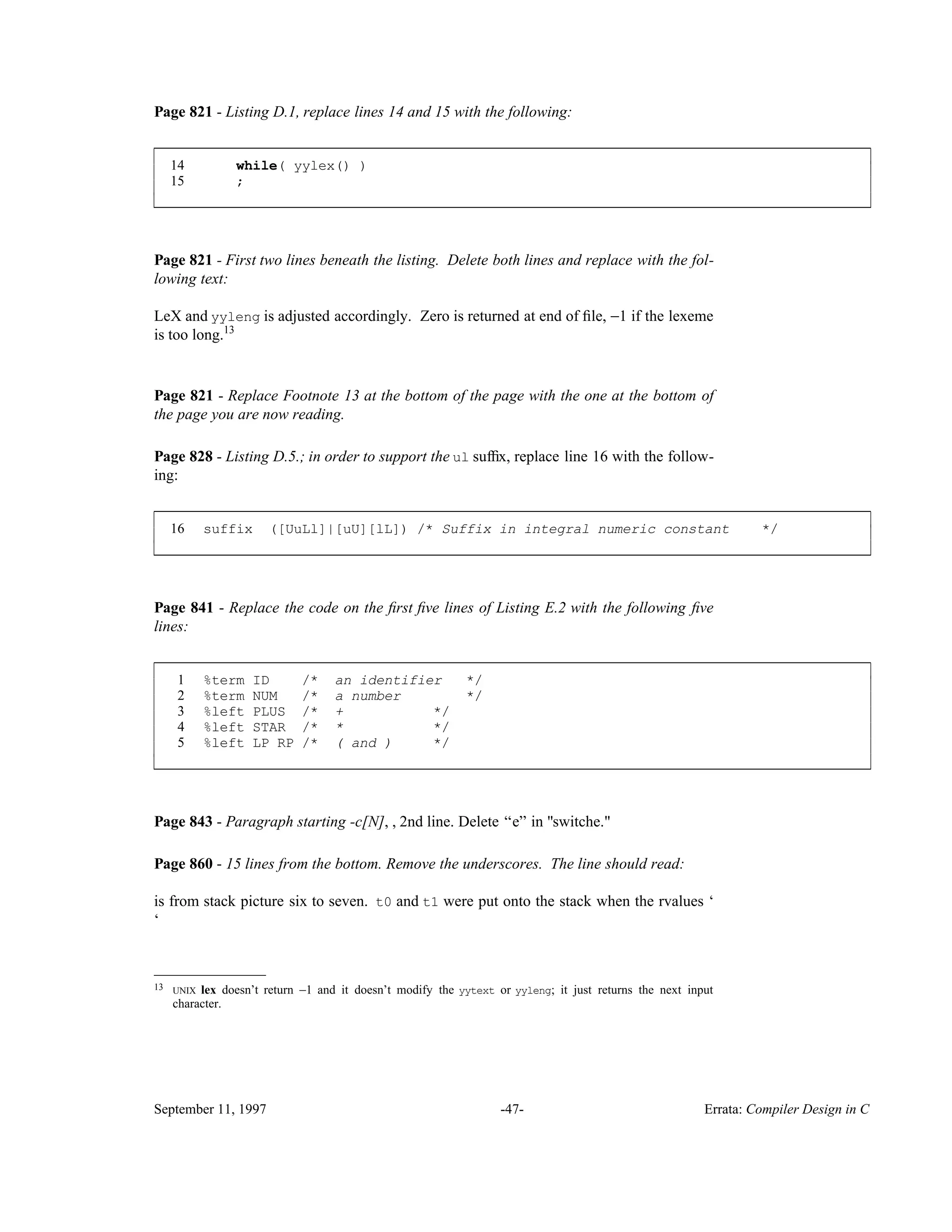 Page 821 - Listing D.1, replace lines 14 and 15 with the following: 14 while( yylex() ) 15 ; ____________________________________________________________________________________________ ____________________________________________________________________________________________ Page 821 - First two lines beneath the listing. Delete both lines and replace with the fol- lowing text: LeX and yyleng is adjusted accordingly. Zero is returned at end of ﬁle, −1 if the lexeme is too long.13 Page 821 - Replace Footnote 13 at the bottom of the page with the one at the bottom of the page you are now reading. Page 828 - Listing D.5.; in order to support the ul sufﬁx, replace line 16 with the follow- ing: 16 suffix ([UuLl]|[uU][lL]) /* Suffix in integral numeric constant */ ____________________________________________________________________________________________ ____________________________________________________________________________________________ Page 841 - Replace the code on the ﬁrst ﬁve lines of Listing E.2 with the following ﬁve lines: 1 %term ID /* an identifier */ 2 %term NUM /* a number */ 3 %left PLUS /* + */ 4 %left STAR /* * */ 5 %left LP RP /* ( and ) */ ____________________________________________________________________________________________ ____________________________________________________________________________________________ Page 843 - Paragraph starting -c[N], , 2nd line. Delete ‘‘e’’ in "switche." Page 860 - 15 lines from the bottom. Remove the underscores. The line should read: is from stack picture six to seven. t0 and t1 were put onto the stack when the rvalues ‘ ‘ __________________ 13 UNIX lex doesn’t return −1 and it doesn’t modify the yytext or yyleng; it just returns the next input character. September 11, 1997 -47- Errata: Compiler Design in C 