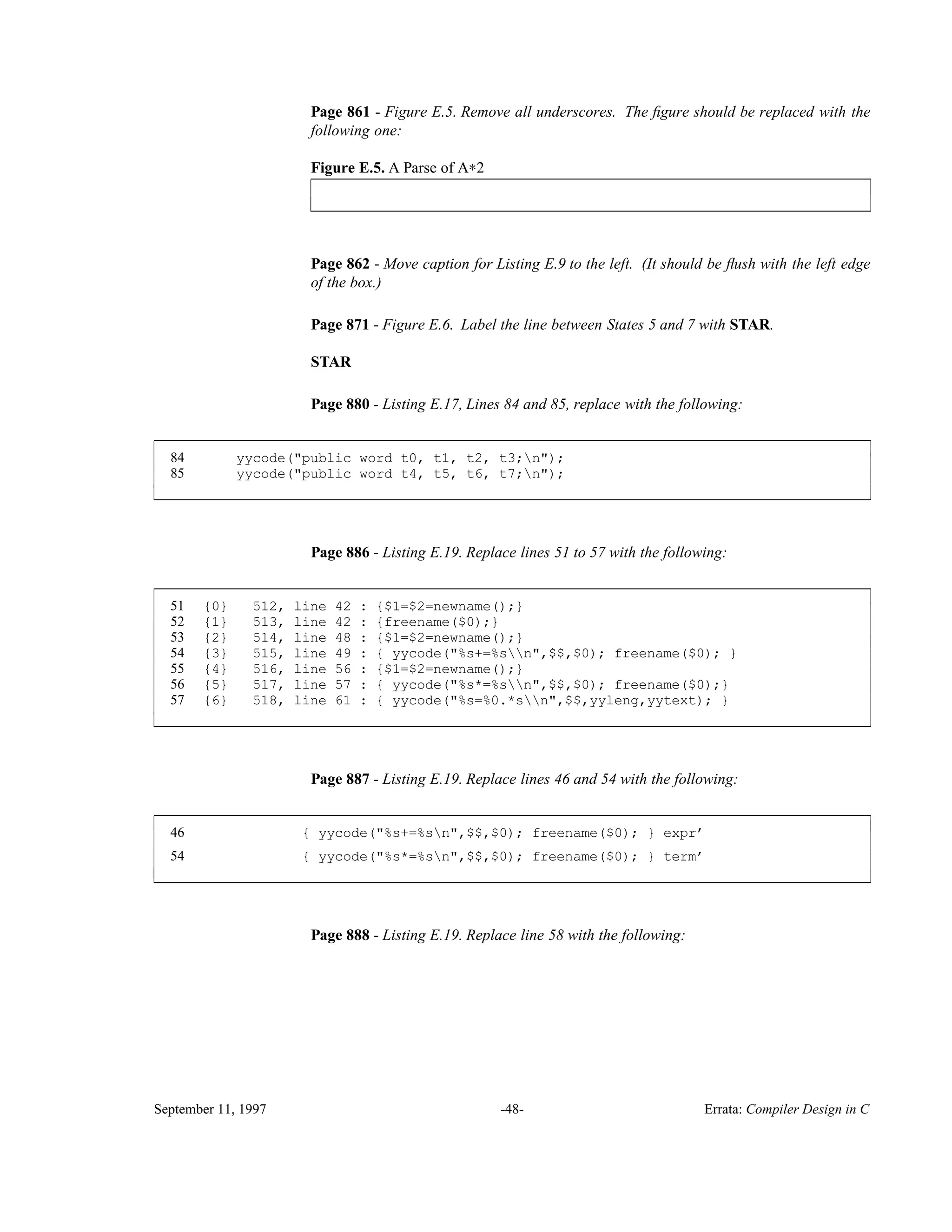 Page 861 - Figure E.5. Remove all underscores. The ﬁgure should be replaced with the following one: Figure E.5. A Parse of A∗2________________________________________________________________________ ________________________________________________________________________ Page 862 - Move caption for Listing E.9 to the left. (It should be ﬂush with the left edge of the box.) Page 871 - Figure E.6. Label the line between States 5 and 7 with STAR. STAR Page 880 - Listing E.17, Lines 84 and 85, replace with the following: 84 yycode("public word t0, t1, t2, t3;n"); 85 yycode("public word t4, t5, t6, t7;n"); ____________________________________________________________________________________________ ____________________________________________________________________________________________ Page 886 - Listing E.19. Replace lines 51 to 57 with the following: 51 {0} 512, line 42 : {$1=$2=newname();} 52 {1} 513, line 42 : {freename($0);} 53 {2} 514, line 48 : {$1=$2=newname();} 54 {3} 515, line 49 : { yycode("%s+=%sn",$$,$0); freename($0); } 55 {4} 516, line 56 : {$1=$2=newname();} 56 {5} 517, line 57 : { yycode("%s*=%sn",$$,$0); freename($0);} 57 {6} 518, line 61 : { yycode("%s=%0.*sn",$$,yyleng,yytext); } ____________________________________________________________________________________________ ____________________________________________________________________________________________ Page 887 - Listing E.19. Replace lines 46 and 54 with the following: 46 { yycode("%s+=%sn",$$,$0); freename($0); } expr’ 54 { yycode("%s*=%sn",$$,$0); freename($0); } term’ ____________________________________________________________________________________________ ____________________________________________________________________________________________ Page 888 - Listing E.19. Replace line 58 with the following: September 11, 1997 -48- Errata: Compiler Design in C 