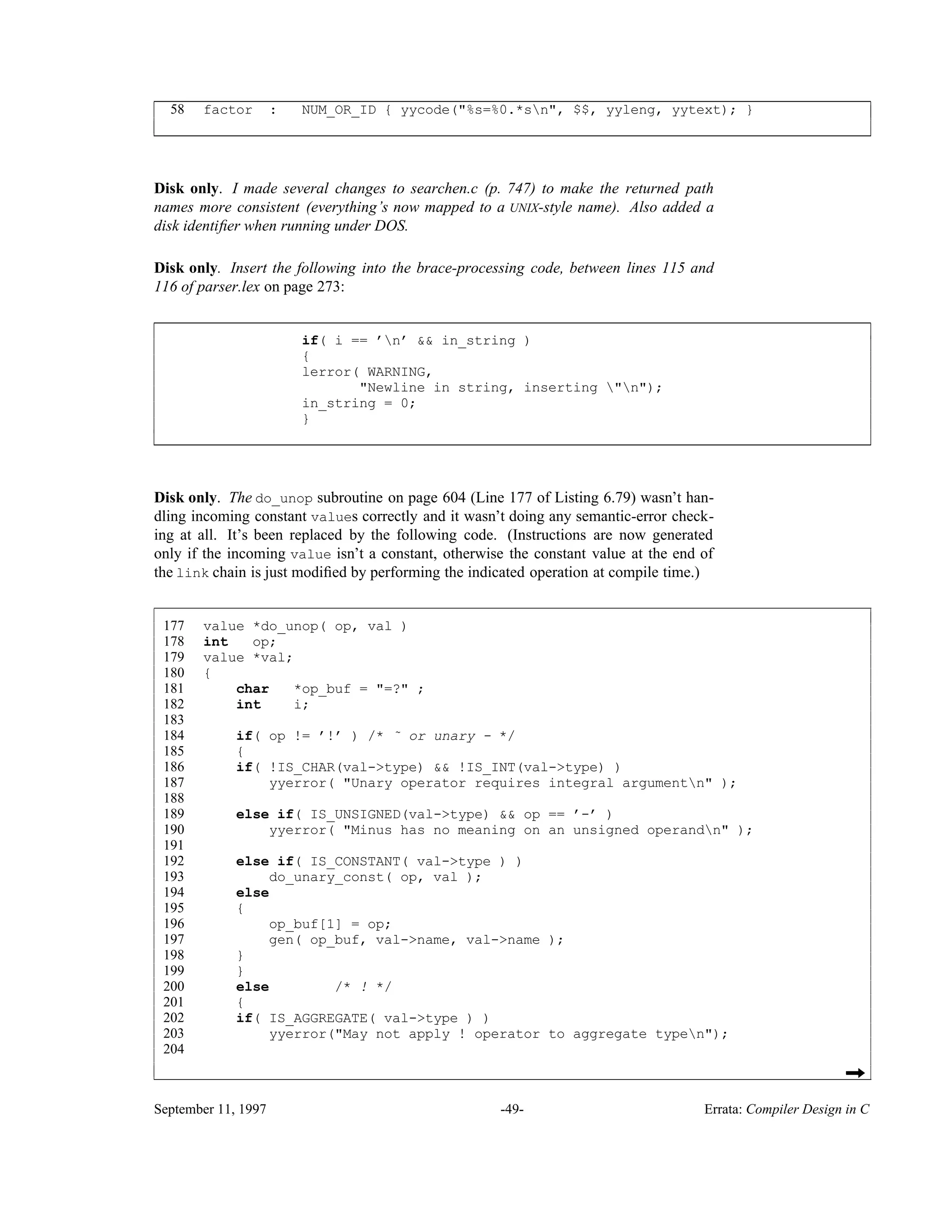 58 factor : NUM_OR_ID { yycode("%s=%0.*sn", $$, yyleng, yytext); } ____________________________________________________________________________________________ ____________________________________________________________________________________________ Disk only. I made several changes to searchen.c (p. 747) to make the returned path names more consistent (everything’s now mapped to a UNIX-style name). Also added a disk identiﬁer when running under DOS. Disk only. Insert the following into the brace-processing code, between lines 115 and 116 of parser.lex on page 273: if( i == ’n’ && in_string ) { lerror( WARNING, "Newline in string, inserting "n"); in_string = 0; } ____________________________________________________________________________________________ ____________________________________________________________________________________________ Disk only. The do_unop subroutine on page 604 (Line 177 of Listing 6.79) wasn’t han- dling incoming constant values correctly and it wasn’t doing any semantic-error check- ing at all. It’s been replaced by the following code. (Instructions are now generated only if the incoming value isn’t a constant, otherwise the constant value at the end of the link chain is just modiﬁed by performing the indicated operation at compile time.) 177 value *do_unop( op, val ) 178 int op; 179 value *val; 180 { 181 char *op_buf = "=?" ; 182 int i; 183 184 if( op != ’!’ ) /* ˜ or unary - */ 185 { 186 if( !IS_CHAR(val->type) && !IS_INT(val->type) ) 187 yyerror( "Unary operator requires integral argumentn" ); 188 189 else if( IS_UNSIGNED(val->type) && op == ’-’ ) 190 yyerror( "Minus has no meaning on an unsigned operandn" ); 191 192 else if( IS_CONSTANT( val->type ) ) 193 do_unary_const( op, val ); 194 else 195 { 196 op_buf[1] = op; 197 gen( op_buf, val->name, val->name ); 198 } 199 } 200 else /* ! */ 201 { 202 if( IS_AGGREGATE( val->type ) ) 203 yyerror("May not apply ! operator to aggregate typen"); 204 ______________________________________________________________________________________________________ ______________________________________________________________________________________________________ September 11, 1997 -49- Errata: Compiler Design in C 