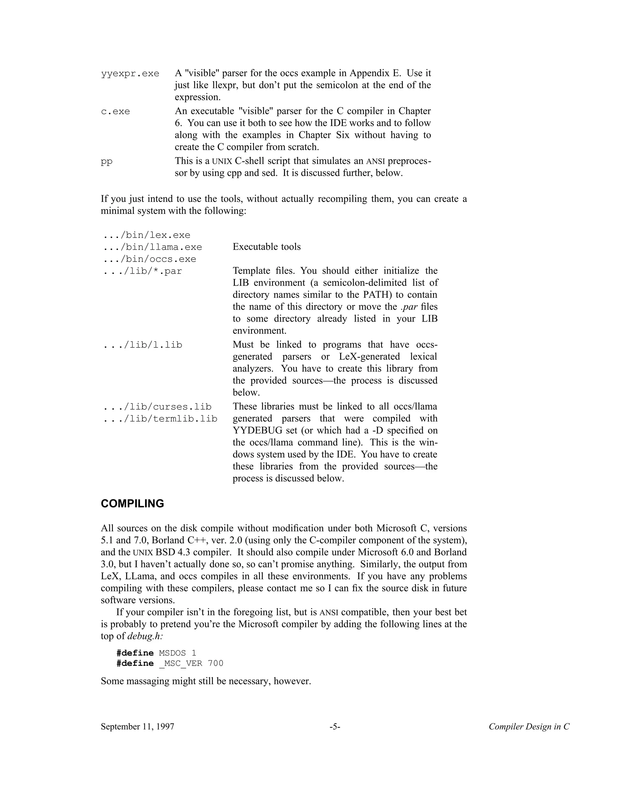 A "visible" parser for the occs example in Appendix E. Use it just like llexpr, but don’t put the semicolon at the end of the expression. yyexpr.exe An executable "visible" parser for the C compiler in Chapter 6. You can use it both to see how the IDE works and to follow along with the examples in Chapter Six without having to create the C compiler from scratch. c.exe This is a UNIX C-shell script that simulates an ANSI preproces- sor by using cpp and sed. It is discussed further, below. pp If you just intend to use the tools, without actually recompiling them, you can create a minimal system with the following: .../bin/lex.exe .../bin/llama.exe .../bin/occs.exe Executable tools Template ﬁles. You should either initialize the LIB environment (a semicolon-delimited list of directory names similar to the PATH) to contain the name of this directory or move the .par ﬁles to some directory already listed in your LIB environment. .../lib/*.par Must be linked to programs that have occs- generated parsers or LeX-generated lexical analyzers. You have to create this library from the provided sources—the process is discussed below. .../lib/l.lib .../lib/curses.lib These libraries must be linked to all occs/llama generated parsers that were compiled with YYDEBUG set (or which had a -D speciﬁed on the occs/llama command line). This is the win- dows system used by the IDE. You have to create these libraries from the provided sources—the process is discussed below. .../lib/termlib.lib COMPILING All sources on the disk compile without modiﬁcation under both Microsoft C, versions 5.1 and 7.0, Borland C++, ver. 2.0 (using only the C-compiler component of the system), and the UNIX BSD 4.3 compiler. It should also compile under Microsoft 6.0 and Borland 3.0, but I haven’t actually done so, so can’t promise anything. Similarly, the output from LeX, LLama, and occs compiles in all these environments. If you have any problems compiling with these compilers, please contact me so I can ﬁx the source disk in future software versions. If your compiler isn’t in the foregoing list, but is ANSI compatible, then your best bet is probably to pretend you’re the Microsoft compiler by adding the following lines at the top of debug.h: #define MSDOS 1 #define _MSC_VER 700 Some massaging might still be necessary, however. September 11, 1997 -5- Compiler Design in C 