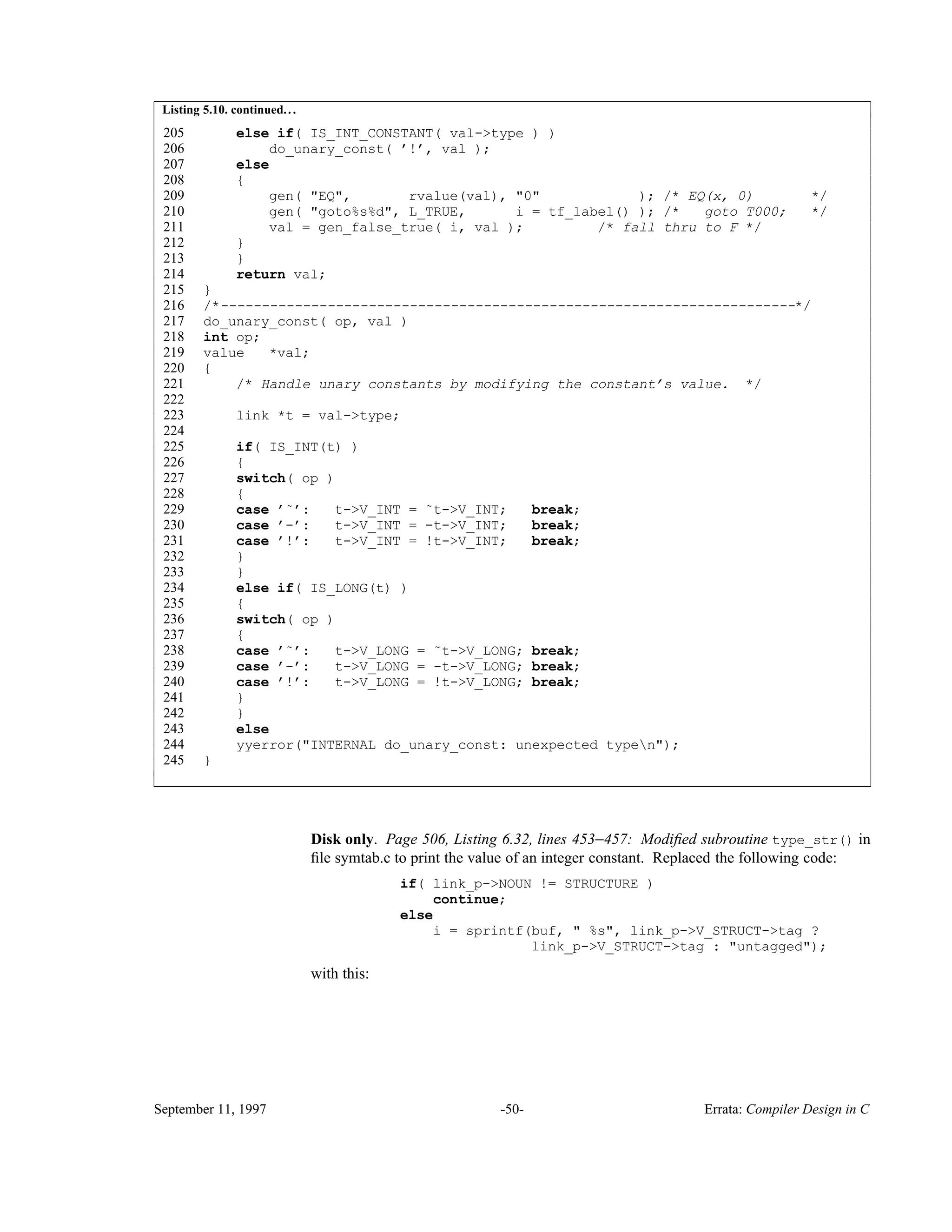 Listing 5.10. continued... 205 else if( IS_INT_CONSTANT( val->type ) ) 206 do_unary_const( ’!’, val ); 207 else 208 { 209 gen( "EQ", rvalue(val), "0" ); /* EQ(x, 0) */ 210 gen( "goto%s%d", L_TRUE, i = tf_label() ); /* goto T000; */ 211 val = gen_false_true( i, val ); /* fall thru to F */ 212 } 213 } 214 return val; 215 } 216 /*----------------------------------------------------------------------*/ 217 do_unary_const( op, val ) 218 int op; 219 value *val; 220 { 221 /* Handle unary constants by modifying the constant’s value. */ 222 223 link *t = val->type; 224 225 if( IS_INT(t) ) 226 { 227 switch( op ) 228 { 229 case ’˜’: t->V_INT = ˜t->V_INT; break; 230 case ’-’: t->V_INT = -t->V_INT; break; 231 case ’!’: t->V_INT = !t->V_INT; break; 232 } 233 } 234 else if( IS_LONG(t) ) 235 { 236 switch( op ) 237 { 238 case ’˜’: t->V_LONG = ˜t->V_LONG; break; 239 case ’-’: t->V_LONG = -t->V_LONG; break; 240 case ’!’: t->V_LONG = !t->V_LONG; break; 241 } 242 } 243 else 244 yyerror("INTERNAL do_unary_const: unexpected typen"); 245 } ____________________________________________________________________________________________ ____________________________________________________________________________________________ Disk only. Page 506, Listing 6.32, lines 453−457: Modiﬁed subroutine type_str() in ﬁle symtab.c to print the value of an integer constant. Replaced the following code: if( link_p->NOUN != STRUCTURE ) continue; else i = sprintf(buf, " %s", link_p->V_STRUCT->tag ? link_p->V_STRUCT->tag : "untagged"); with this: September 11, 1997 -50- Errata: Compiler Design in C 