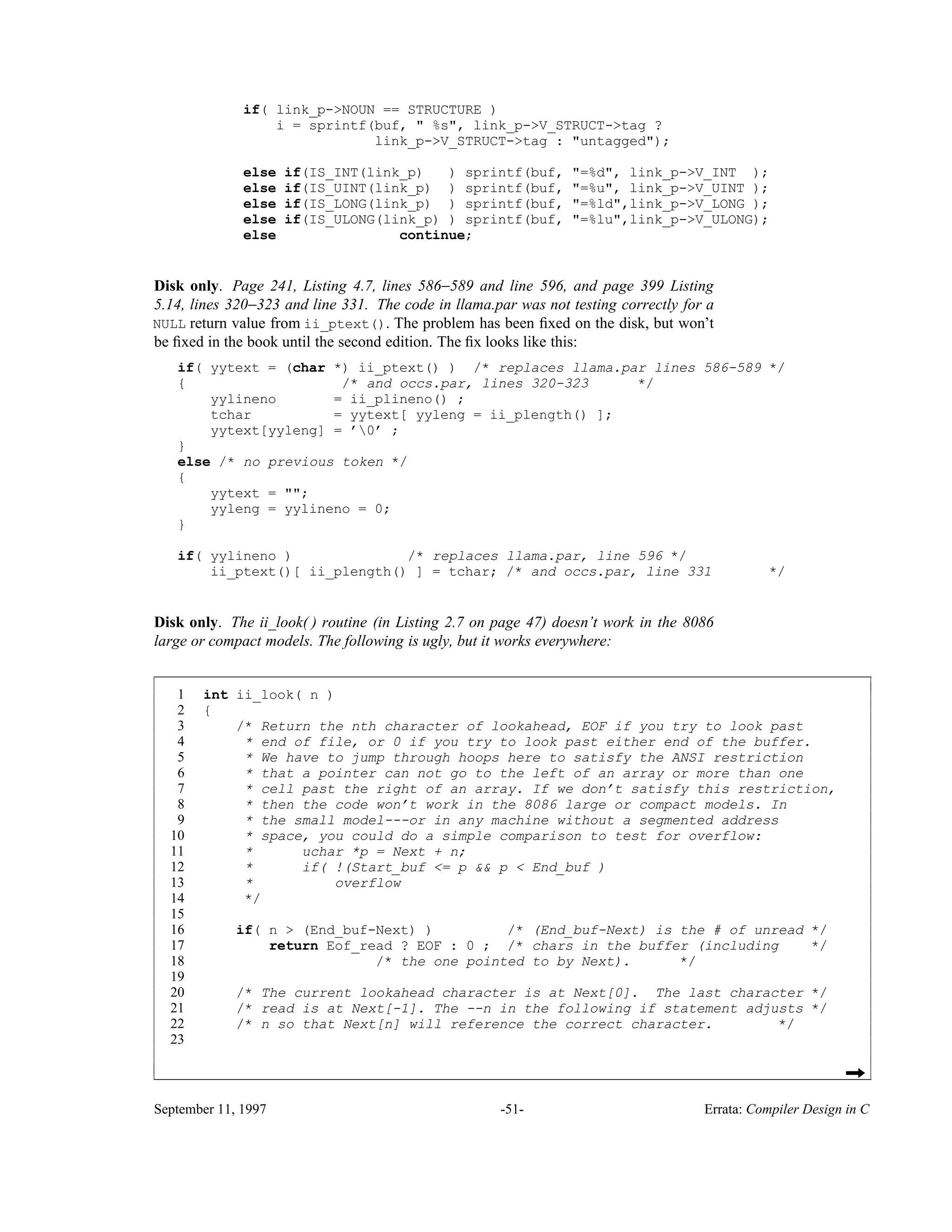 if( link_p->NOUN == STRUCTURE ) i = sprintf(buf, " %s", link_p->V_STRUCT->tag ? link_p->V_STRUCT->tag : "untagged"); else if(IS_INT(link_p) ) sprintf(buf, "=%d", link_p->V_INT ); else if(IS_UINT(link_p) ) sprintf(buf, "=%u", link_p->V_UINT ); else if(IS_LONG(link_p) ) sprintf(buf, "=%ld",link_p->V_LONG ); else if(IS_ULONG(link_p) ) sprintf(buf, "=%lu",link_p->V_ULONG); else continue; Disk only. Page 241, Listing 4.7, lines 586−589 and line 596, and page 399 Listing 5.14, lines 320−323 and line 331. The code in llama.par was not testing correctly for a NULL return value from ii_ptext(). The problem has been ﬁxed on the disk, but won’t be ﬁxed in the book until the second edition. The ﬁx looks like this: if( yytext = (char *) ii_ptext() ) /* replaces llama.par lines 586-589 */ { /* and occs.par, lines 320-323 */ yylineno = ii_plineno() ; tchar = yytext[ yyleng = ii_plength() ]; yytext[yyleng] = ’0’ ; } else /* no previous token */ { yytext = ""; yyleng = yylineno = 0; } if( yylineno ) /* replaces llama.par, line 596 */ ii_ptext()[ ii_plength() ] = tchar; /* and occs.par, line 331 */ Disk only. The ii_look( ) routine (in Listing 2.7 on page 47) doesn’t work in the 8086 large or compact models. The following is ugly, but it works everywhere: 1 int ii_look( n ) 2 { 3 /* Return the nth character of lookahead, EOF if you try to look past 4 * end of file, or 0 if you try to look past either end of the buffer. 5 * We have to jump through hoops here to satisfy the ANSI restriction 6 * that a pointer can not go to the left of an array or more than one 7 * cell past the right of an array. If we don’t satisfy this restriction, 8 * then the code won’t work in the 8086 large or compact models. In 9 * the small model---or in any machine without a segmented address 10 * space, you could do a simple comparison to test for overflow: 11 * uchar *p = Next + n; 12 * if( !(Start_buf <= p && p < End_buf ) 13 * overflow 14 */ 15 16 if( n > (End_buf-Next) ) /* (End_buf-Next) is the # of unread */ 17 return Eof_read ? EOF : 0 ; /* chars in the buffer (including */ 18 /* the one pointed to by Next). */ 19 20 /* The current lookahead character is at Next[0]. The last character */ 21 /* read is at Next[-1]. The --n in the following if statement adjusts */ 22 /* n so that Next[n] will reference the correct character. */ 23 ______________________________________________________________________________________________________ ______________________________________________________________________________________________________ September 11, 1997 -51- Errata: Compiler Design in C 
