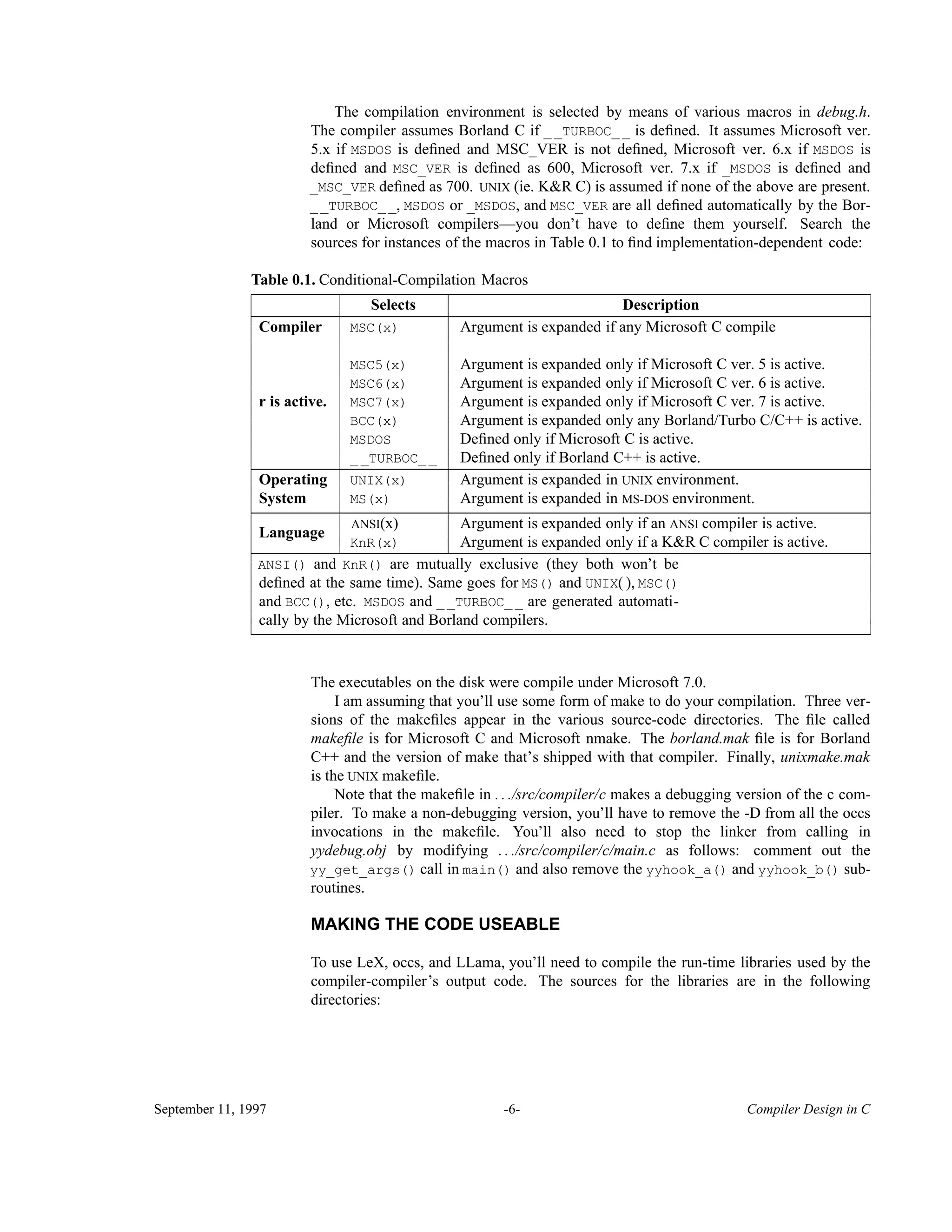 The compilation environment is selected by means of various macros in debug.h. The compiler assumes Borland C if __TURBOC__ is deﬁned. It assumes Microsoft ver. 5.x if MSDOS is deﬁned and MSC_VER is not deﬁned, Microsoft ver. 6.x if MSDOS is deﬁned and MSC_VER is deﬁned as 600, Microsoft ver. 7.x if _MSDOS is deﬁned and _MSC_VER deﬁned as 700. UNIX (ie. K&R C) is assumed if none of the above are present. __TURBOC__, MSDOS or _MSDOS, and MSC_VER are all deﬁned automatically by the Bor- land or Microsoft compilers—you don’t have to deﬁne them yourself. Search the sources for instances of the macros in Table 0.1 to ﬁnd implementation-dependent code: Table 0.1. Conditional-Compilation Macros________________________________________________________________________________ Selects Description________________________________________________________________________________ Compiler MSC(x) Argument is expanded if any Microsoft C compile MSC5(x) Argument is expanded only if Microsoft C ver. 5 is active. MSC6(x) Argument is expanded only if Microsoft C ver. 6 is active. MSC7(x) Argument is expanded only if Microsoft C ver. 7 is active. BCC(x) Argument is expanded only any Borland/Turbo C/C++ is active. MSDOS Deﬁned only if Microsoft C is active. r is active. __TURBOC__ Deﬁned only if Borland C++ is active.________________________________________________________________________________ UNIX(x) Argument is expanded in UNIX environment.Operating System MS(x) Argument is expanded in MS-DOS environment.________________________________________________________________________________ ANSI(x) Argument is expanded only if an ANSI compiler is active. Language KnR(x) Argument is expanded only if a K&R C compiler is active.________________________________________________________________________________ ANSI() and KnR() are mutually exclusive (they both won’t be deﬁned at the same time). Same goes for MS() and UNIX( ), MSC() and BCC(), etc. MSDOS and __TURBOC__ are generated automati- cally by the Microsoft and Borland compilers.________________________________________________________________________________ The executables on the disk were compile under Microsoft 7.0. I am assuming that you’ll use some form of make to do your compilation. Three ver- sions of the makeﬁles appear in the various source-code directories. The ﬁle called makeﬁle is for Microsoft C and Microsoft nmake. The borland.mak ﬁle is for Borland C++ and the version of make that’s shipped with that compiler. Finally, unixmake.mak is the UNIX makeﬁle. Note that the makeﬁle in . . ./src/compiler/c makes a debugging version of the c com- piler. To make a non-debugging version, you’ll have to remove the -D from all the occs invocations in the makeﬁle. You’ll also need to stop the linker from calling in yydebug.obj by modifying . . ./src/compiler/c/main.c as follows: comment out the yy_get_args() call in main() and also remove the yyhook_a() and yyhook_b() sub- routines. MAKING THE CODE USEABLE To use LeX, occs, and LLama, you’ll need to compile the run-time libraries used by the compiler-compiler’s output code. The sources for the libraries are in the following directories: September 11, 1997 -6- Compiler Design in C 
