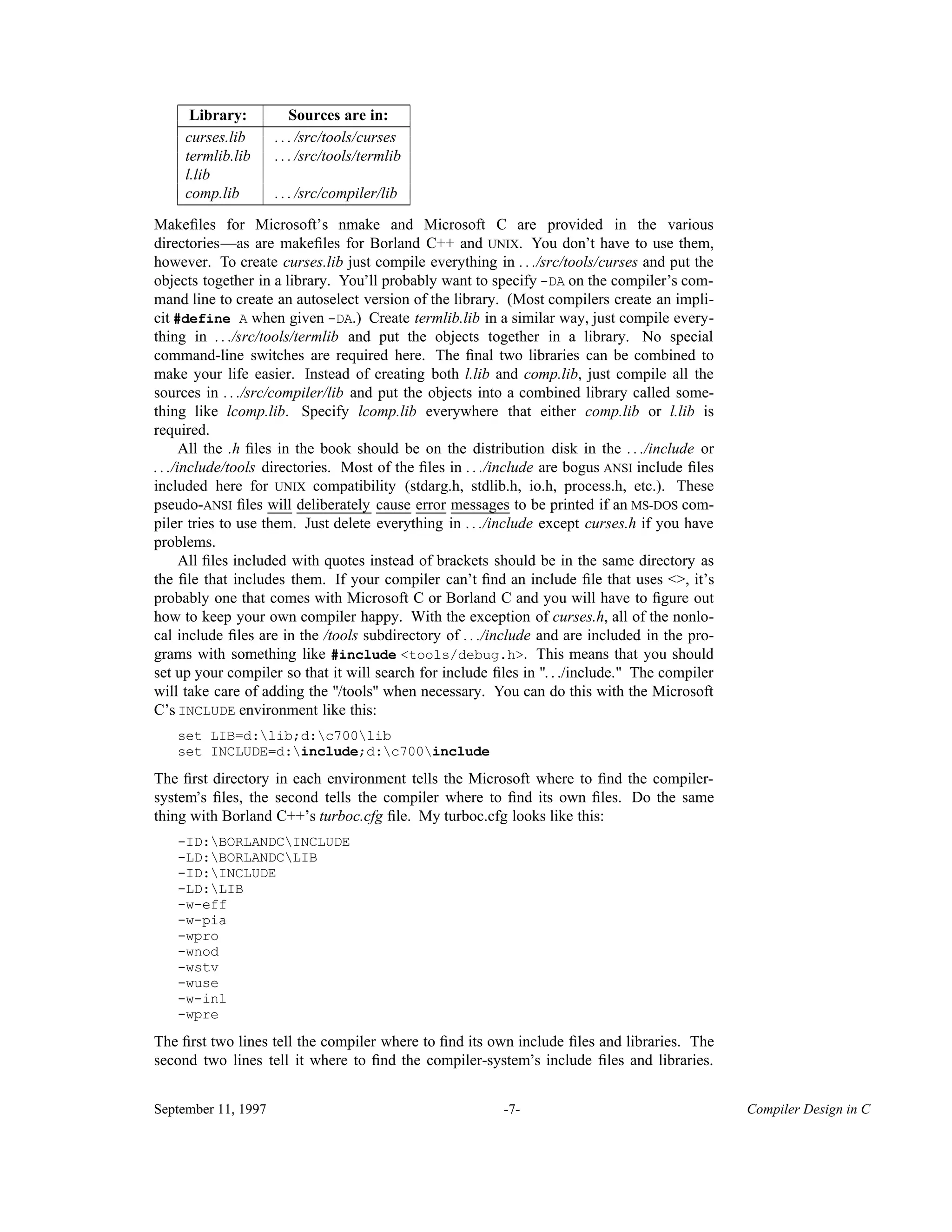 ______________________________ Library: Sources are in:______________________________ curses.lib . . . /src/tools/curses termlib.lib . . . /src/tools/termlib l.lib comp.lib . . . /src/compiler/lib______________________________ Makeﬁles for Microsoft’s nmake and Microsoft C are provided in the various directories—as are makeﬁles for Borland C++ and UNIX. You don’t have to use them, however. To create curses.lib just compile everything in . . ./src/tools/curses and put the objects together in a library. You’ll probably want to specify -DA on the compiler’s com- mand line to create an autoselect version of the library. (Most compilers create an impli- cit #define A when given -DA.) Create termlib.lib in a similar way, just compile every- thing in . . ./src/tools/termlib and put the objects together in a library. No special command-line switches are required here. The ﬁnal two libraries can be combined to make your life easier. Instead of creating both l.lib and comp.lib, just compile all the sources in . . ./src/compiler/lib and put the objects into a combined library called some- thing like lcomp.lib. Specify lcomp.lib everywhere that either comp.lib or l.lib is required. All the .h ﬁles in the book should be on the distribution disk in the . . ./include or . . ./include/tools directories. Most of the ﬁles in . . ./include are bogus ANSI include ﬁles included here for UNIX compatibility (stdarg.h, stdlib.h, io.h, process.h, etc.). These pseudo-ANSI ﬁles will____ deliberately__________ cause_____ error____ messages________ to be printed if an MS-DOS com- piler tries to use them. Just delete everything in . . ./include except curses.h if you have problems. All ﬁles included with quotes instead of brackets should be in the same directory as the ﬁle that includes them. If your compiler can’t ﬁnd an include ﬁle that uses <>, it’s probably one that comes with Microsoft C or Borland C and you will have to ﬁgure out how to keep your own compiler happy. With the exception of curses.h, all of the nonlo- cal include ﬁles are in the /tools subdirectory of . . ./include and are included in the pro- grams with something like #include <tools/debug.h>. This means that you should set up your compiler so that it will search for include ﬁles in ". . ./include." The compiler will take care of adding the "/tools" when necessary. You can do this with the Microsoft C’s INCLUDE environment like this: set LIB=d:lib;d:c700lib set INCLUDE=d:include;d:c700include The ﬁrst directory in each environment tells the Microsoft where to ﬁnd the compiler- system’s ﬁles, the second tells the compiler where to ﬁnd its own ﬁles. Do the same thing with Borland C++’s turboc.cfg ﬁle. My turboc.cfg looks like this: -ID:BORLANDCINCLUDE -LD:BORLANDCLIB -ID:INCLUDE -LD:LIB -w-eff -w-pia -wpro -wnod -wstv -wuse -w-inl -wpre The ﬁrst two lines tell the compiler where to ﬁnd its own include ﬁles and libraries. The second two lines tell it where to ﬁnd the compiler-system’s include ﬁles and libraries. September 11, 1997 -7- Compiler Design in C 