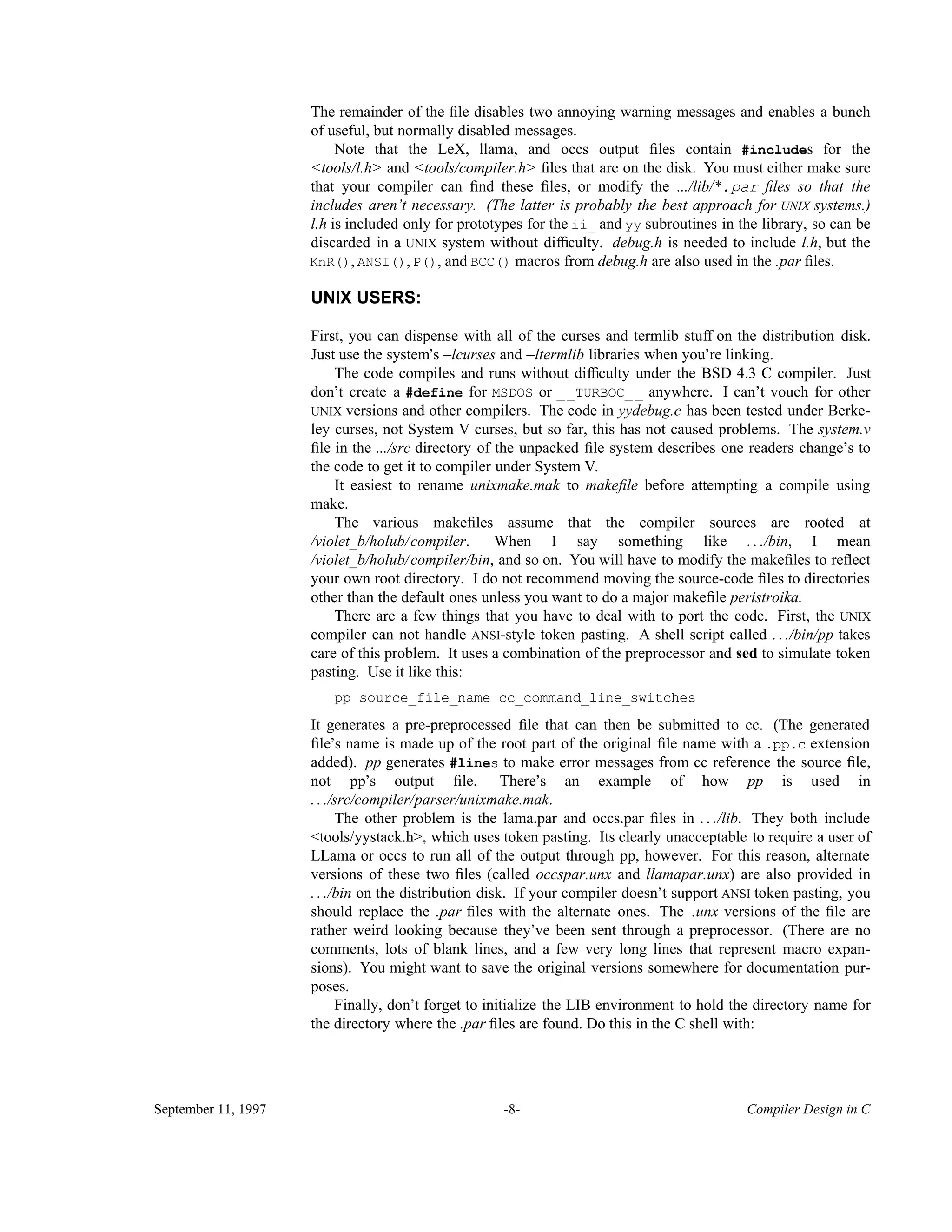 The remainder of the ﬁle disables two annoying warning messages and enables a bunch of useful, but normally disabled messages. Note that the LeX, llama, and occs output ﬁles contain #includes for the <tools/l.h> and <tools/compiler.h> ﬁles that are on the disk. You must either make sure that your compiler can ﬁnd these ﬁles, or modify the .../lib/*.par ﬁles so that the includes aren’t necessary. (The latter is probably the best approach for UNIX systems.) l.h is included only for prototypes for the ii_ and yy subroutines in the library, so can be discarded in a UNIX system without difﬁculty. debug.h is needed to include l.h, but the KnR(), ANSI(), P(), and BCC() macros from debug.h are also used in the .par ﬁles. UNIX USERS: First, you can dispense with all of the curses and termlib stuff on the distribution disk. Just use the system’s −lcurses and −ltermlib libraries when you’re linking. The code compiles and runs without difﬁculty under the BSD 4.3 C compiler. Just don’t create a #define for MSDOS or __TURBOC__ anywhere. I can’t vouch for other UNIX versions and other compilers. The code in yydebug.c has been tested under Berke- ley curses, not System V curses, but so far, this has not caused problems. The system.v ﬁle in the .../src directory of the unpacked ﬁle system describes one readers change’s to the code to get it to compiler under System V. It easiest to rename unixmake.mak to makeﬁle before attempting a compile using make. The various makeﬁles assume that the compiler sources are rooted at /violet_b/holub/compiler. When I say something like . . ./bin, I mean /violet_b/holub/compiler/bin, and so on. You will have to modify the makeﬁles to reﬂect your own root directory. I do not recommend moving the source-code ﬁles to directories other than the default ones unless you want to do a major makeﬁle peristroika. There are a few things that you have to deal with to port the code. First, the UNIX compiler can not handle ANSI-style token pasting. A shell script called . . ./bin/pp takes care of this problem. It uses a combination of the preprocessor and sed to simulate token pasting. Use it like this: pp source_file_name cc_command_line_switches It generates a pre-preprocessed ﬁle that can then be submitted to cc. (The generated ﬁle’s name is made up of the root part of the original ﬁle name with a .pp.c extension added). pp generates #lines to make error messages from cc reference the source ﬁle, not pp’s output ﬁle. There’s an example of how pp is used in . . ./src/compiler/parser/unixmake.mak. The other problem is the lama.par and occs.par ﬁles in . . ./lib. They both include <tools/yystack.h>, which uses token pasting. Its clearly unacceptable to require a user of LLama or occs to run all of the output through pp, however. For this reason, alternate versions of these two ﬁles (called occspar.unx and llamapar.unx) are also provided in . . ./bin on the distribution disk. If your compiler doesn’t support ANSI token pasting, you should replace the .par ﬁles with the alternate ones. The .unx versions of the ﬁle are rather weird looking because they’ve been sent through a preprocessor. (There are no comments, lots of blank lines, and a few very long lines that represent macro expan- sions). You might want to save the original versions somewhere for documentation pur- poses. Finally, don’t forget to initialize the LIB environment to hold the directory name for the directory where the .par ﬁles are found. Do this in the C shell with: September 11, 1997 -8- Compiler Design in C 
