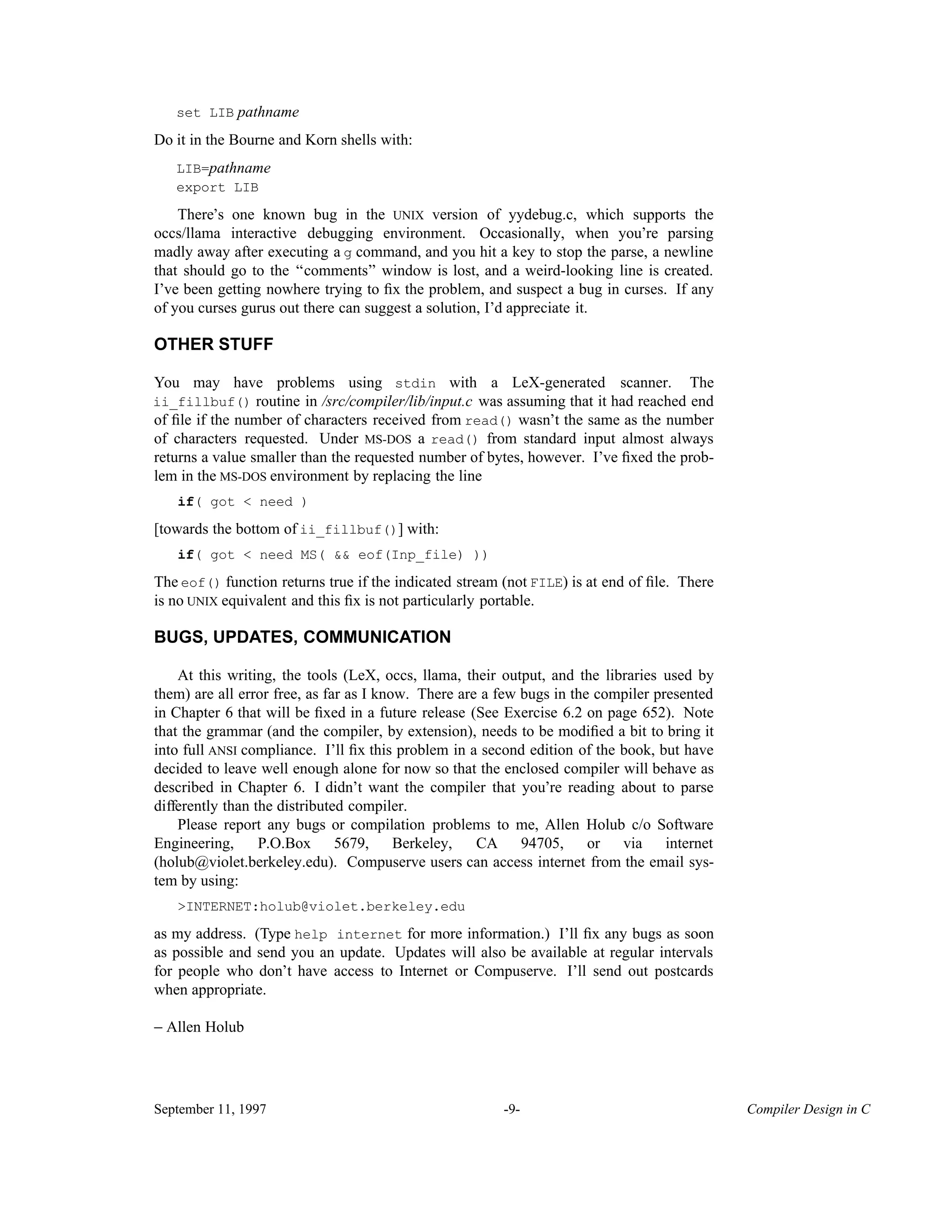 set LIB pathname Do it in the Bourne and Korn shells with: LIB=pathname export LIB There’s one known bug in the UNIX version of yydebug.c, which supports the occs/llama interactive debugging environment. Occasionally, when you’re parsing madly away after executing a g command, and you hit a key to stop the parse, a newline that should go to the ‘‘comments’’ window is lost, and a weird-looking line is created. I’ve been getting nowhere trying to ﬁx the problem, and suspect a bug in curses. If any of you curses gurus out there can suggest a solution, I’d appreciate it. OTHER STUFF You may have problems using stdin with a LeX-generated scanner. The ii_fillbuf() routine in /src/compiler/lib/input.c was assuming that it had reached end of ﬁle if the number of characters received from read() wasn’t the same as the number of characters requested. Under MS-DOS a read() from standard input almost always returns a value smaller than the requested number of bytes, however. I’ve ﬁxed the prob- lem in the MS-DOS environment by replacing the line if( got < need ) [towards the bottom of ii_fillbuf()] with: if( got < need MS( && eof(Inp_file) )) The eof() function returns true if the indicated stream (not FILE) is at end of ﬁle. There is no UNIX equivalent and this ﬁx is not particularly portable. BUGS, UPDATES, COMMUNICATION At this writing, the tools (LeX, occs, llama, their output, and the libraries used by them) are all error free, as far as I know. There are a few bugs in the compiler presented in Chapter 6 that will be ﬁxed in a future release (See Exercise 6.2 on page 652). Note that the grammar (and the compiler, by extension), needs to be modiﬁed a bit to bring it into full ANSI compliance. I’ll ﬁx this problem in a second edition of the book, but have decided to leave well enough alone for now so that the enclosed compiler will behave as described in Chapter 6. I didn’t want the compiler that you’re reading about to parse differently than the distributed compiler. Please report any bugs or compilation problems to me, Allen Holub c/o Software Engineering, P.O.Box 5679, Berkeley, CA 94705, or via internet (holub@violet.berkeley.edu). Compuserve users can access internet from the email sys- tem by using: >INTERNET:holub@violet.berkeley.edu as my address. (Type help internet for more information.) I’ll ﬁx any bugs as soon as possible and send you an update. Updates will also be available at regular intervals for people who don’t have access to Internet or Compuserve. I’ll send out postcards when appropriate. − Allen Holub September 11, 1997 -9- Compiler Design in C 