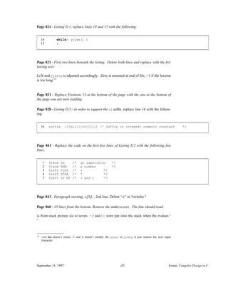 Page 821 - Listing D.1, replace lines 14 and 15 with the following:
14 while( yylex() )
15 ;
____________________________________________________________________________________________
____________________________________________________________________________________________
Page 821 - First two lines beneath the listing. Delete both lines and replace with the fol-
lowing text:
LeX and yyleng is adjusted accordingly. Zero is returned at end of ﬁle, −1 if the lexeme
is too long.13
Page 821 - Replace Footnote 13 at the bottom of the page with the one at the bottom of
the page you are now reading.
Page 828 - Listing D.5.; in order to support the ul sufﬁx, replace line 16 with the follow-
ing:
16 suffix ([UuLl]|[uU][lL]) /* Suffix in integral numeric constant */
____________________________________________________________________________________________
____________________________________________________________________________________________
Page 841 - Replace the code on the ﬁrst ﬁve lines of Listing E.2 with the following ﬁve
lines:
1 %term ID /* an identifier */
2 %term NUM /* a number */
3 %left PLUS /* + */
4 %left STAR /* * */
5 %left LP RP /* ( and ) */
____________________________________________________________________________________________
____________________________________________________________________________________________
Page 843 - Paragraph starting -c[N], , 2nd line. Delete ‘‘e’’ in "switche."
Page 860 - 15 lines from the bottom. Remove the underscores. The line should read:
is from stack picture six to seven. t0 and t1 were put onto the stack when the rvalues ‘
‘
__________________
13 UNIX lex doesn’t return −1 and it doesn’t modify the yytext or yyleng; it just returns the next input
character.
September 11, 1997 -47- Errata: Compiler Design in C
 