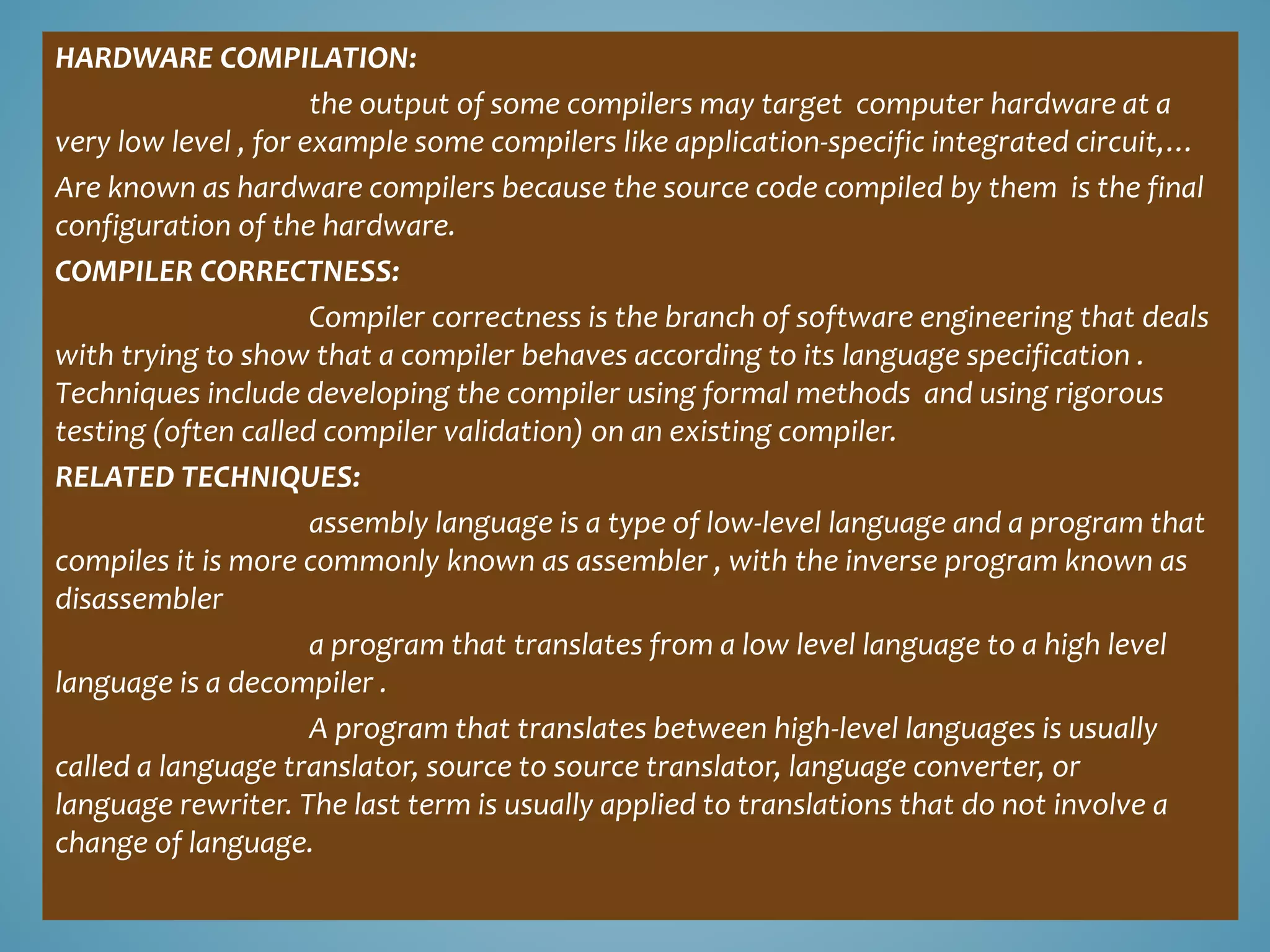 HARDWARE COMPILATION:
the output of some compilers may target computer hardware at a
very low level , for example some compilers like application-specific integrated circuit,…
Are known as hardware compilers because the source code compiled by them is the final
configuration of the hardware.
COMPILER CORRECTNESS:
Compiler correctness is the branch of software engineering that deals
with trying to show that a compiler behaves according to its language specification .
Techniques include developing the compiler using formal methods and using rigorous
testing (often called compiler validation) on an existing compiler.
RELATED TECHNIQUES:
assembly language is a type of low-level language and a program that
compiles it is more commonly known as assembler , with the inverse program known as
disassembler
a program that translates from a low level language to a high level
language is a decompiler .
A program that translates between high-level languages is usually
called a language translator, source to source translator, language converter, or
language rewriter. The last term is usually applied to translations that do not involve a
change of language.
 