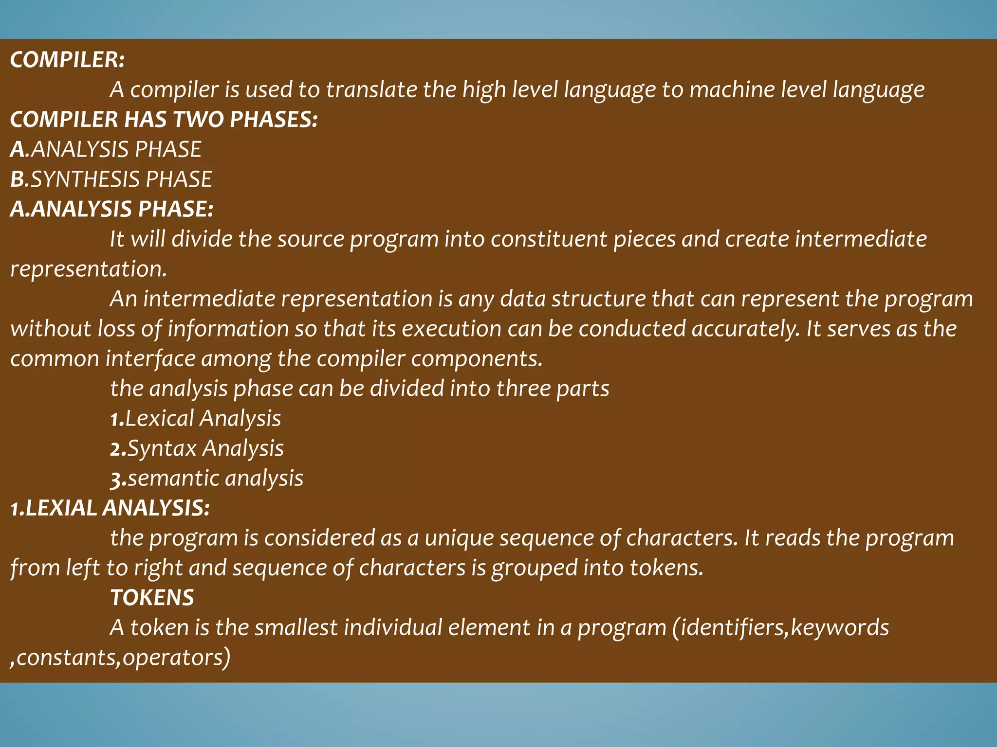 COMPILER:
A compiler is used to translate the high level language to machine level language
COMPILER HAS TWO PHASES:
A.ANALYSIS PHASE
B.SYNTHESIS PHASE
A.ANALYSIS PHASE:
It will divide the source program into constituent pieces and create intermediate
representation.
An intermediate representation is any data structure that can represent the program
without loss of information so that its execution can be conducted accurately. It serves as the
common interface among the compiler components.
the analysis phase can be divided into three parts
1.Lexical Analysis
2.Syntax Analysis
3.semantic analysis
1.LEXIAL ANALYSIS:
the program is considered as a unique sequence of characters. It reads the program
from left to right and sequence of characters is grouped into tokens.
TOKENS
A token is the smallest individual element in a program (identifiers,keywords
,constants,operators)
 