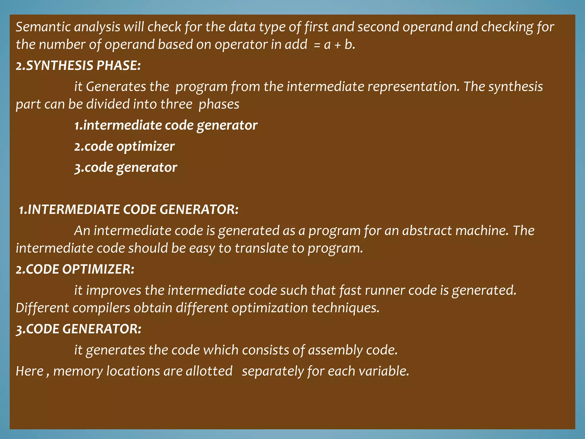Semantic analysis will check for the data type of first and second operand and checking for
the number of operand based on operator in add = a + b.
2.SYNTHESIS PHASE:
it Generates the program from the intermediate representation. The synthesis
part can be divided into three phases
1.intermediate code generator
2.code optimizer
3.code generator
1.INTERMEDIATE CODE GENERATOR:
An intermediate code is generated as a program for an abstract machine. The
intermediate code should be easy to translate to program.
2.CODE OPTIMIZER:
it improves the intermediate code such that fast runner code is generated.
Different compilers obtain different optimization techniques.
3.CODE GENERATOR:
it generates the code which consists of assembly code.
Here , memory locations are allotted separately for each variable.
 