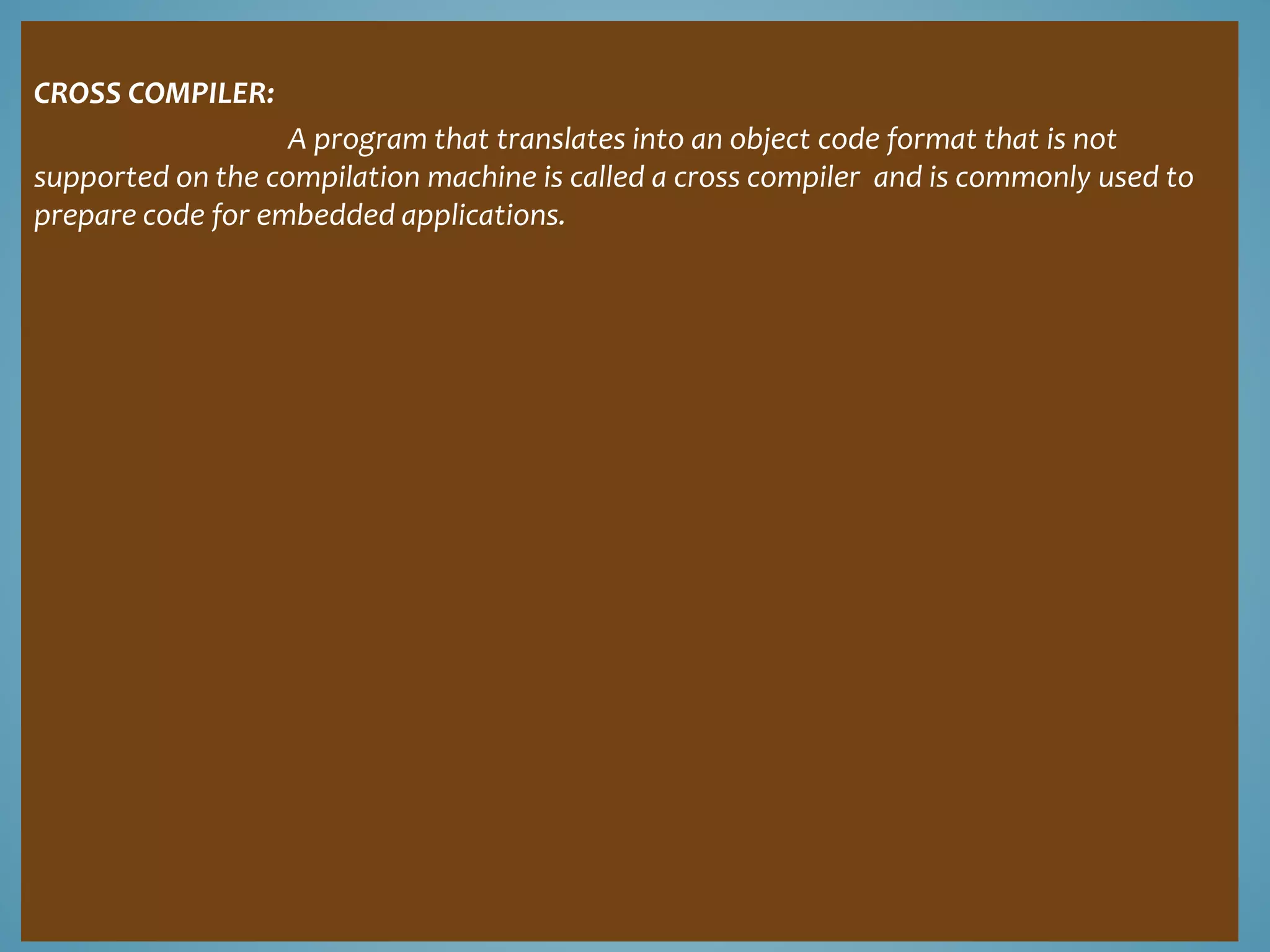 CROSS COMPILER: 
A program that translates into an object code format that is not 
supported on the compilation machine is called a cross compiler and is commonly used to 
prepare code for embedded applications. 
 