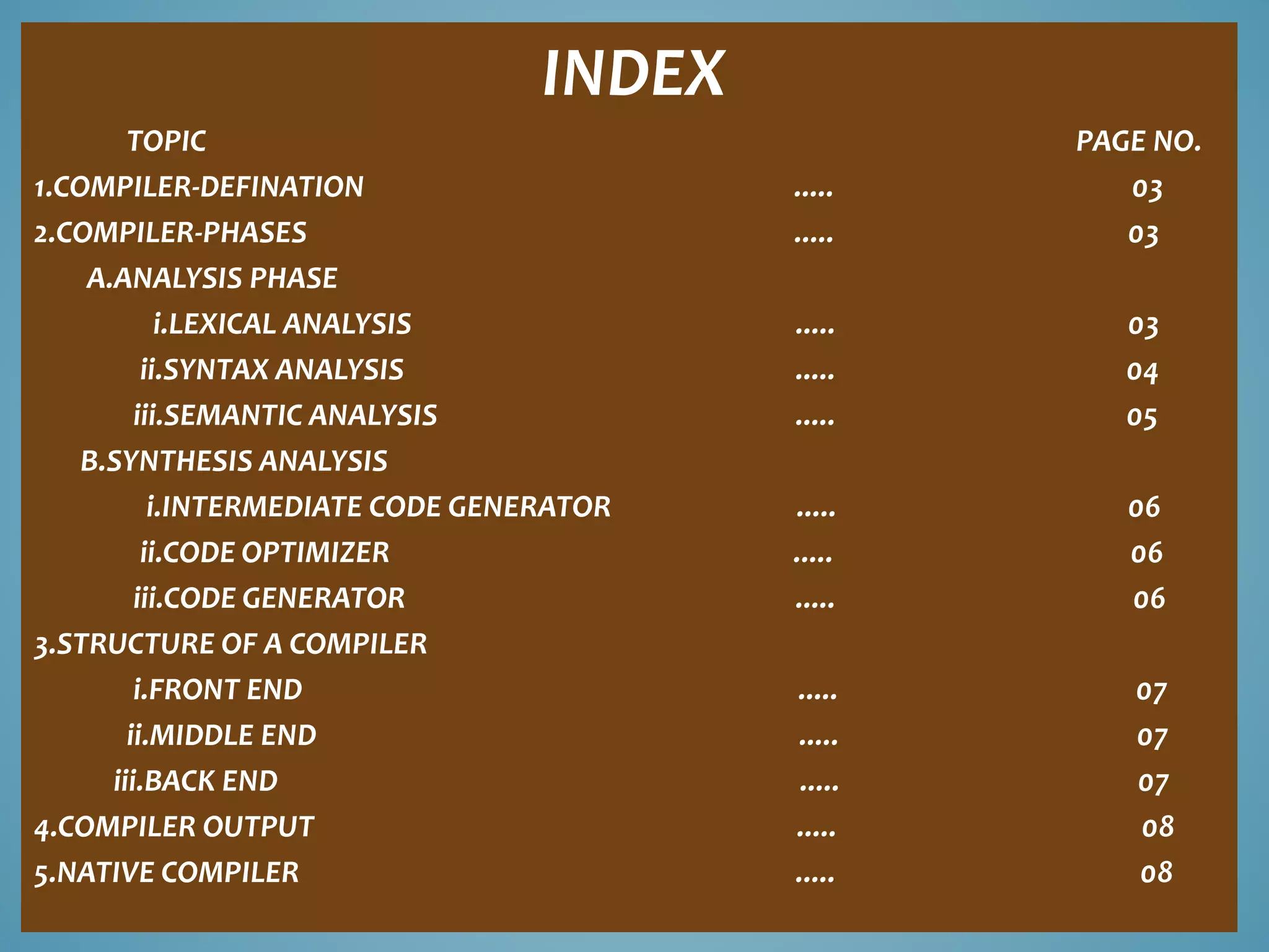 INDEX 
TOPIC PAGE NO. 
1.COMPILER-DEFINATION ..... 03 
2.COMPILER-PHASES ..... 03 
A.ANALYSIS PHASE 
i.LEXICAL ANALYSIS ..... 03 
ii.SYNTAX ANALYSIS ..... 04 
iii.SEMANTIC ANALYSIS ..... 05 
B.SYNTHESIS ANALYSIS 
i.INTERMEDIATE CODE GENERATOR ..... 06 
ii.CODE OPTIMIZER ..... 06 
iii.CODE GENERATOR ..... 06 
3.STRUCTURE OF A COMPILER 
i.FRONT END ..... 07 
ii.MIDDLE END ..... 07 
iii.BACK END ..... 07 
4.COMPILER OUTPUT ..... 08 
5.NATIVE COMPILER ..... 08 
 