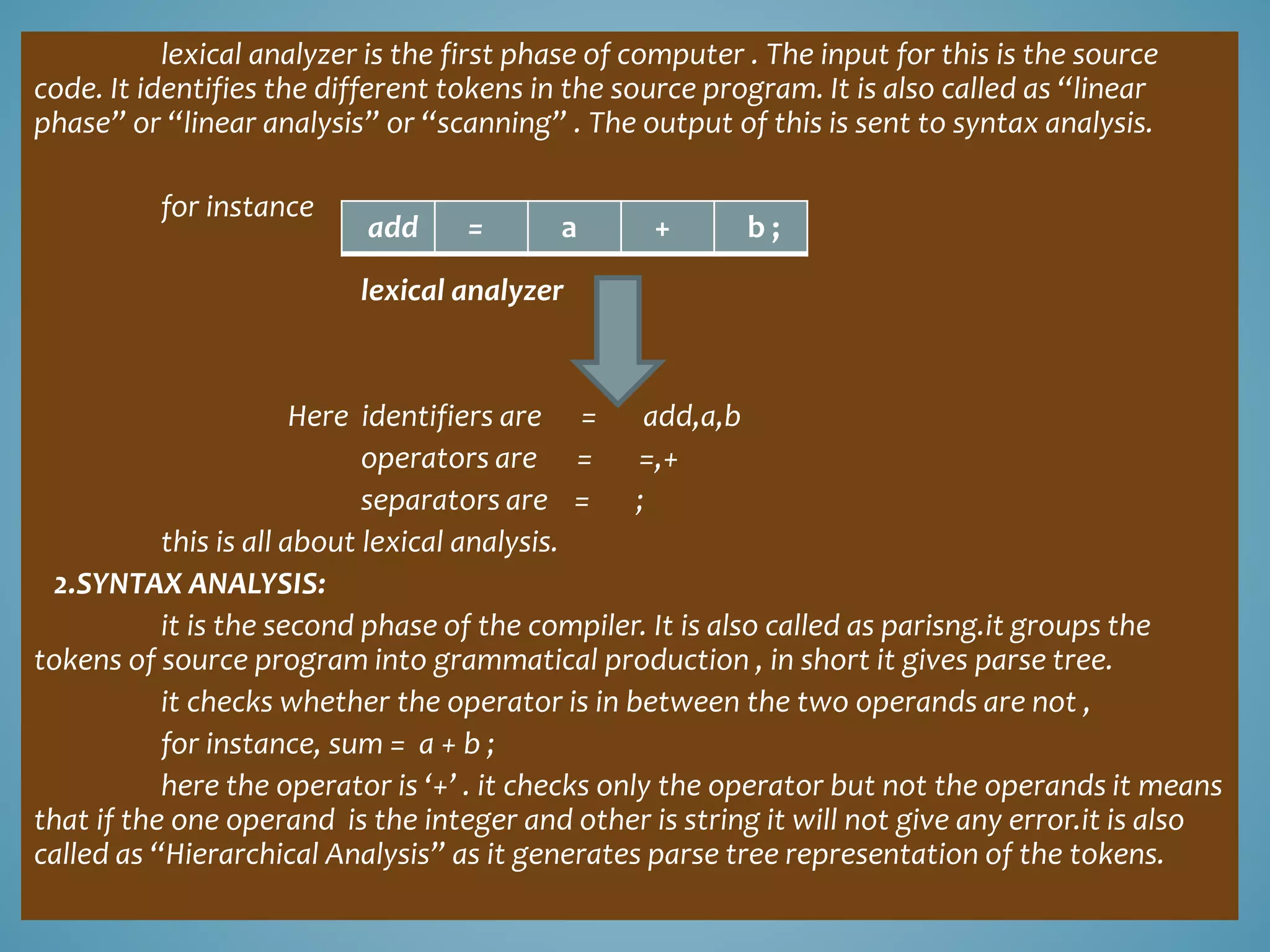 lexical analyzer is the first phase of computer . The input for this is the source 
code. It identifies the different tokens in the source program. It is also called as “linear 
phase” or “linear analysis” or “scanning” . The output of this is sent to syntax analysis. 
for instance 
add = a + b ; 
lexical analyzer 
Here identifiers are = add,a,b 
operators are = =,+ 
separators are = ; 
this is all about lexical analysis. 
2.SYNTAX ANALYSIS: 
it is the second phase of the compiler. It is also called as parisng.it groups the 
tokens of source program into grammatical production , in short it gives parse tree. 
it checks whether the operator is in between the two operands are not , 
for instance, sum = a + b ; 
here the operator is ‘+’ . it checks only the operator but not the operands it means 
that if the one operand is the integer and other is string it will not give any error.it is also 
called as “Hierarchical Analysis” as it generates parse tree representation of the tokens. 
 