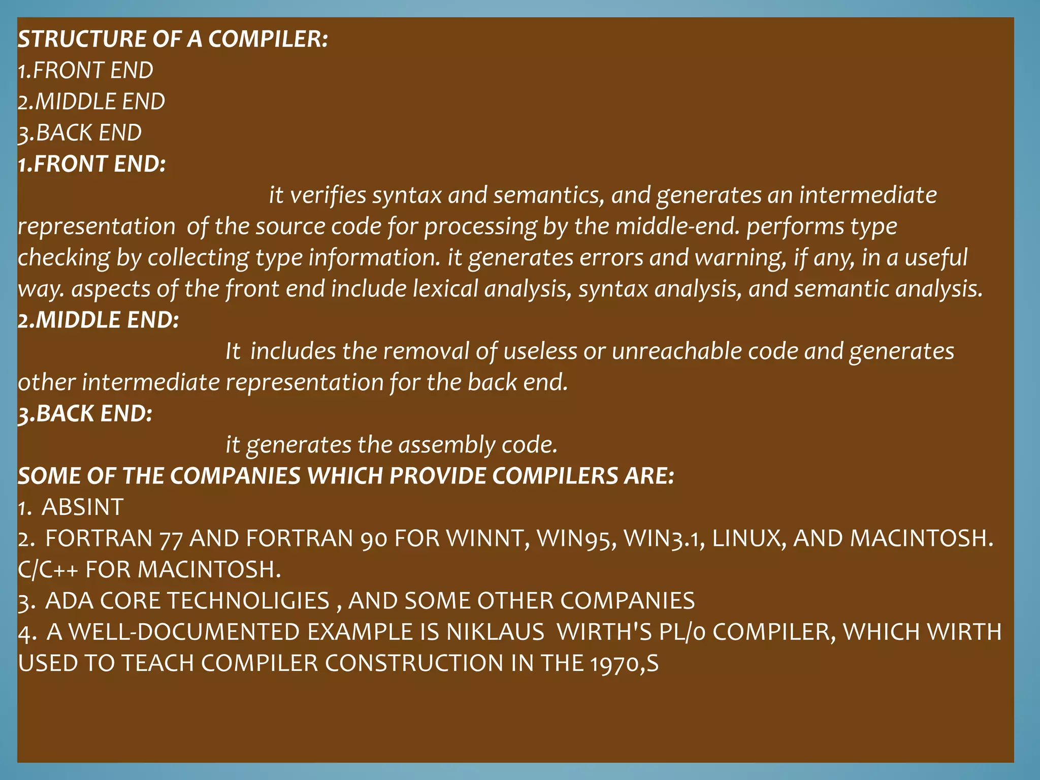 STRUCTURE OF A COMPILER: 
1.FRONT END 
2.MIDDLE END 
3.BACK END 
1.FRONT END: 
it verifies syntax and semantics, and generates an intermediate 
representation of the source code for processing by the middle-end. performs type 
checking by collecting type information. it generates errors and warning, if any, in a useful 
way. aspects of the front end include lexical analysis, syntax analysis, and semantic analysis. 
2.MIDDLE END: 
It includes the removal of useless or unreachable code and generates 
other intermediate representation for the back end. 
3.BACK END: 
it generates the assembly code. 
SOME OF THE COMPANIES WHICH PROVIDE COMPILERS ARE: 
1. ABSINT 
2. FORTRAN 77 AND FORTRAN 90 FOR WINNT, WIN95, WIN3.1, LINUX, AND MACINTOSH. 
C/C++ FOR MACINTOSH. 
3. ADA CORE TECHNOLIGIES , AND SOME OTHER COMPANIES 
4. A WELL-DOCUMENTED EXAMPLE IS NIKLAUS WIRTH'S PL/0 COMPILER, WHICH WIRTH 
USED TO TEACH COMPILER CONSTRUCTION IN THE 1970,S 
 