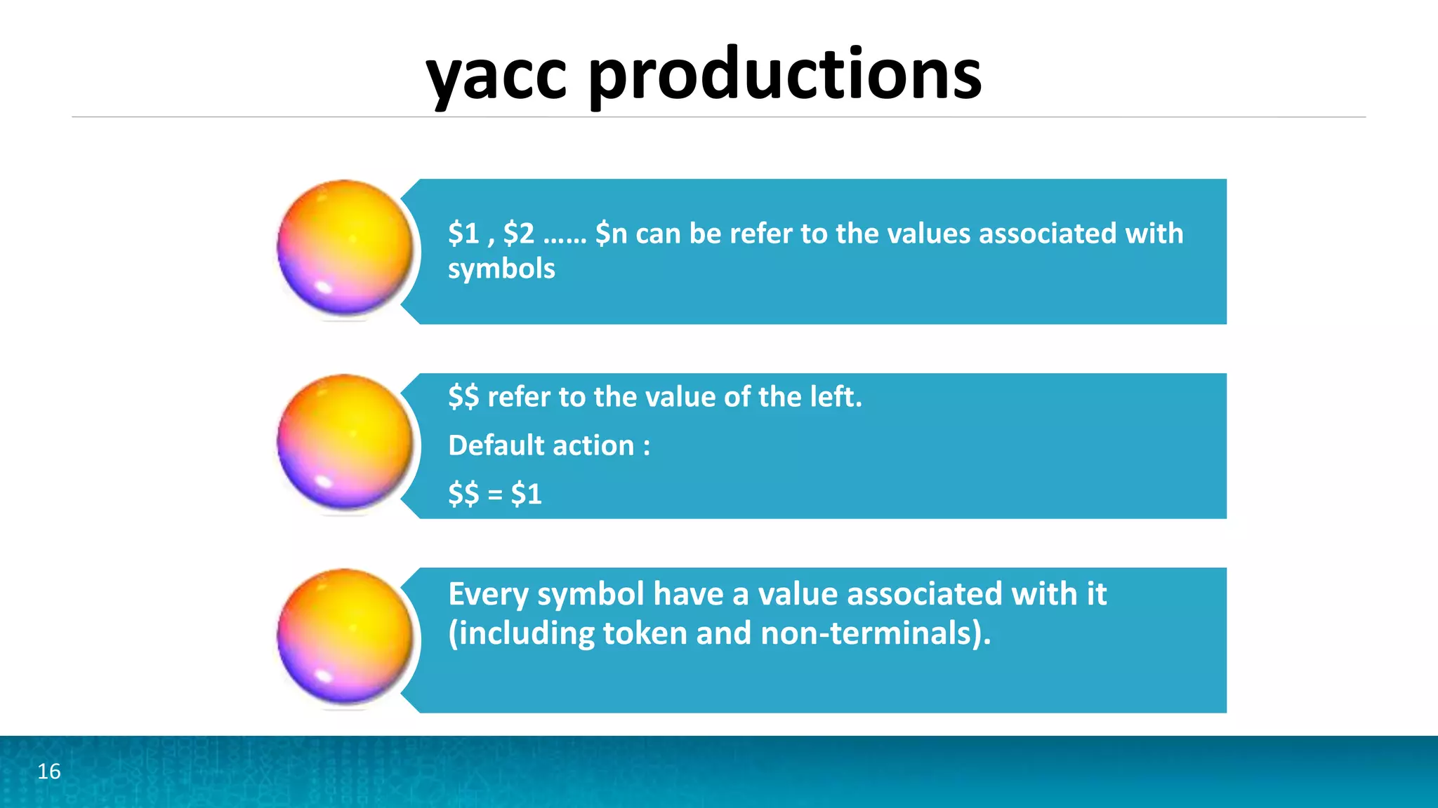 yacc productions
16
$1 , $2 …… $n can be refer to the values associated with
symbols
$$ refer to the value of the left.
Default action :
$$ = $1
Every symbol have a value associated with it
(including token and non-terminals).
 