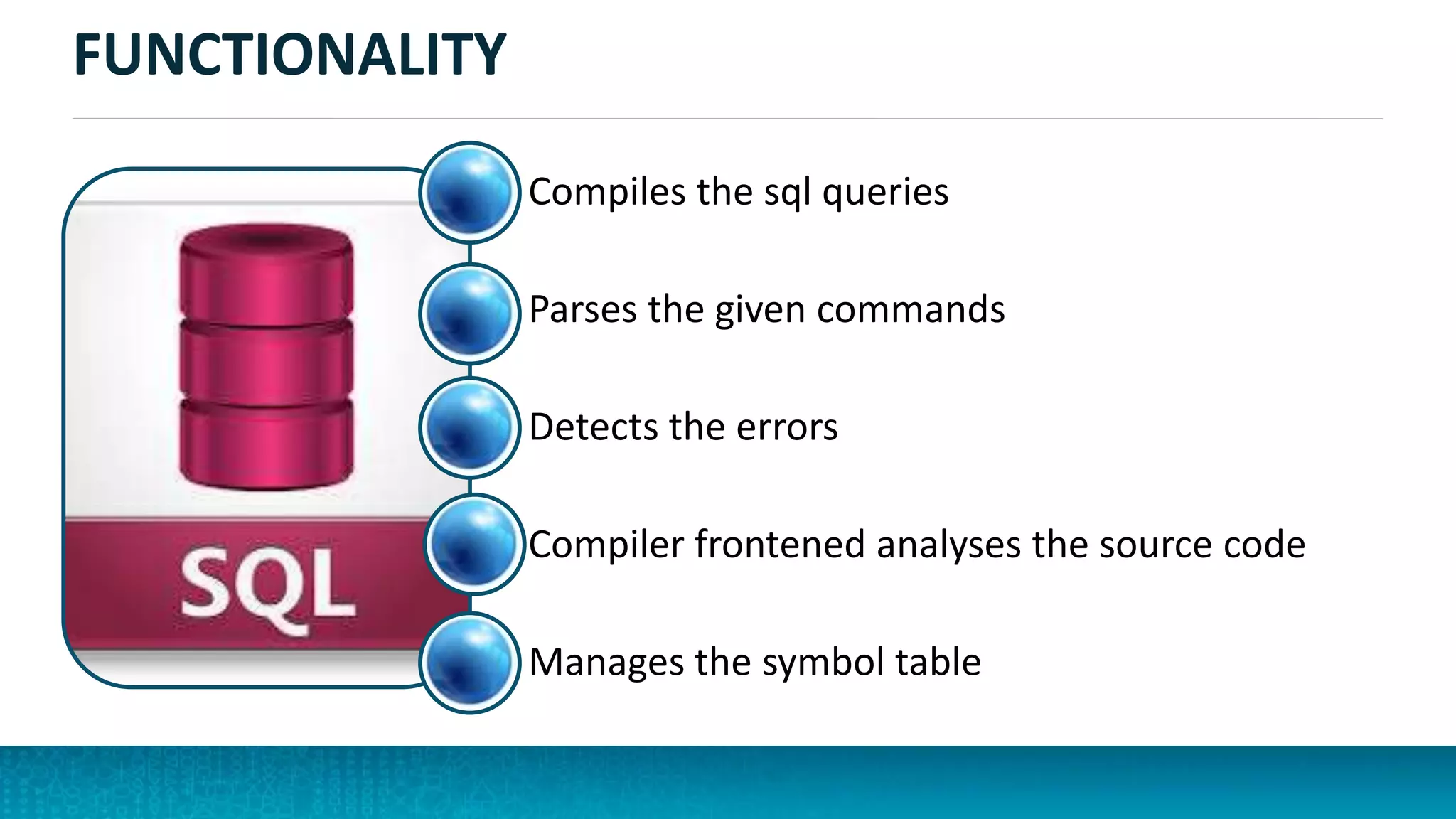 FUNCTIONALITY
Compiles the sql queries
Parses the given commands
Detects the errors
Compiler frontened analyses the source code
Manages the symbol table
 