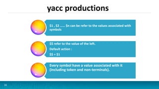 yacc productions
16
$1 , $2 …… $n can be refer to the values associated with
symbols
$$ refer to the value of the left.
Default action :
$$ = $1
Every symbol have a value associated with it
(including token and non-terminals).
 