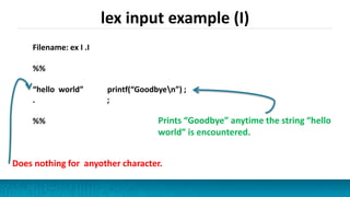 lex input example (I)
Filename: ex I .I
%%
“hello world” printf(“Goodbyen”) ;
. ;
%% Prints “Goodbye” anytime the string “hello
world” is encountered.
Does nothing for anyother character.
 