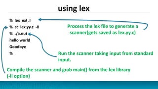 using lex
% lex exI .I
% cc lex.yy.c -II
% ./a.out
hello world
Goodbye
%
Process the lex file to generate a
scanner(gets saved as lex.yy.c)
Run the scanner taking input from standard
input.
Compile the scanner and grab main() from the lex library
(-ll option)
 
