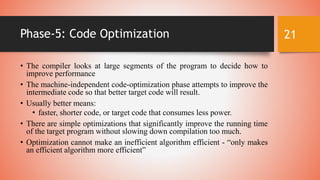 Phase-5: Code Optimization
• The compiler looks at large segments of the program to decide how to
improve performance
• Th...