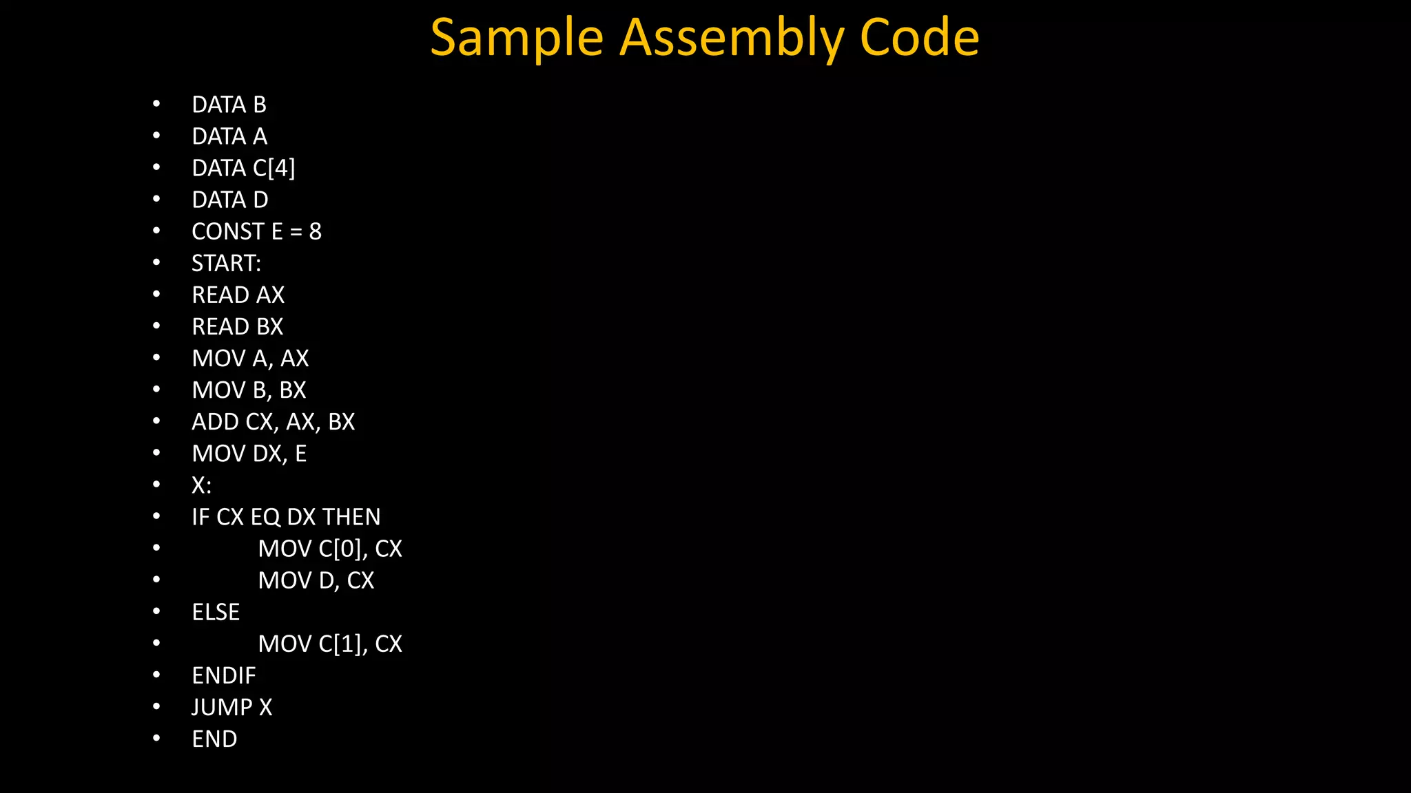 Sample Assembly Code
• DATA B
• DATA A
• DATA C[4]
• DATA D
• CONST E = 8
• START:
• READ AX
• READ BX
• MOV A, AX
• MOV B, BX
• ADD CX, AX, BX
• MOV DX, E
• X:
• IF CX EQ DX THEN
• MOV C[0], CX
• MOV D, CX
• ELSE
• MOV C[1], CX
• ENDIF
• JUMP X
• END
 