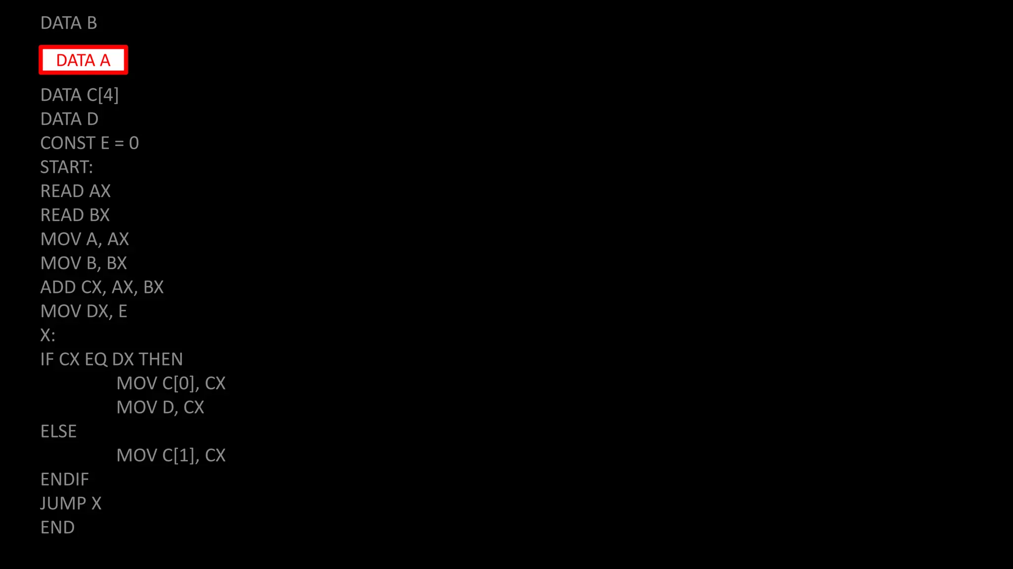 DATA B
DATA C[4]
DATA D
CONST E = 0
START:
READ AX
READ BX
MOV A, AX
MOV B, BX
ADD CX, AX, BX
MOV DX, E
X:
IF CX EQ DX THEN
MOV C[0], CX
MOV D, CX
ELSE
MOV C[1], CX
ENDIF
JUMP X
END
DATA A
 