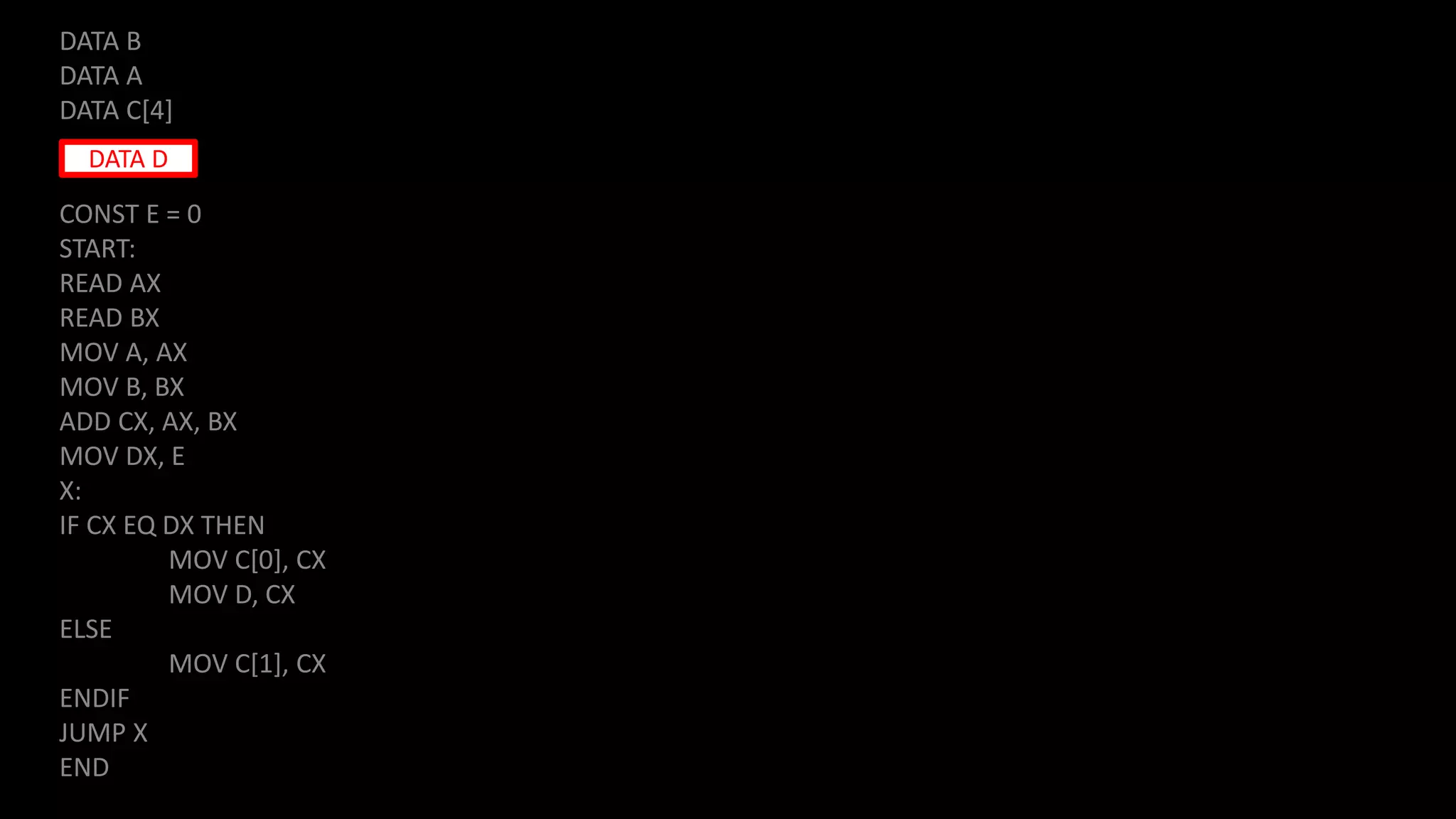 DATA B
DATA A
DATA C[4]
CONST E = 0
START:
READ AX
READ BX
MOV A, AX
MOV B, BX
ADD CX, AX, BX
MOV DX, E
X:
IF CX EQ DX THEN
MOV C[0], CX
MOV D, CX
ELSE
MOV C[1], CX
ENDIF
JUMP X
END
DATA D
 