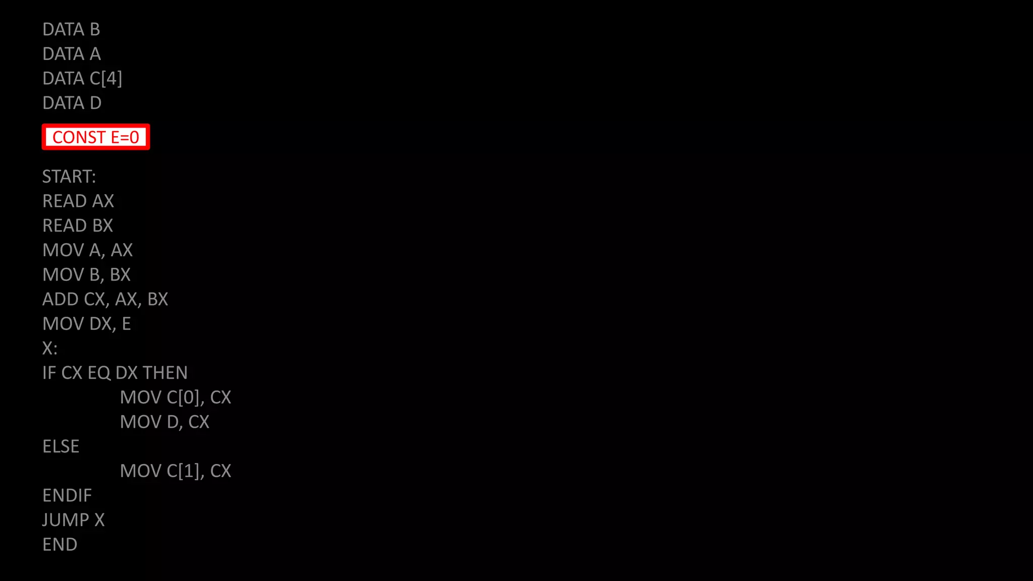 DATA B
DATA A
DATA C[4]
DATA D
START:
READ AX
READ BX
MOV A, AX
MOV B, BX
ADD CX, AX, BX
MOV DX, E
X:
IF CX EQ DX THEN
MOV C[0], CX
MOV D, CX
ELSE
MOV C[1], CX
ENDIF
JUMP X
END
CONST E=0
 
