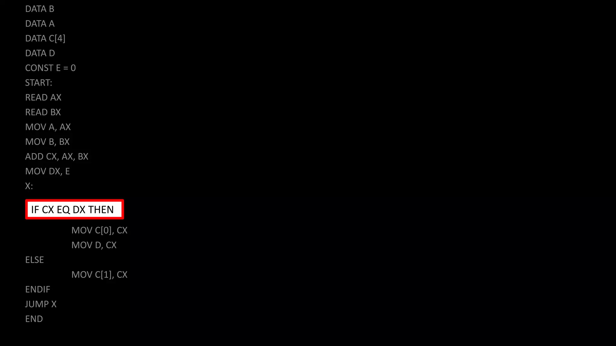 DATA B
DATA A
DATA C[4]
DATA D
CONST E = 0
START:
READ AX
READ BX
MOV A, AX
MOV B, BX
ADD CX, AX, BX
MOV DX, E
X:
MOV C[0], CX
MOV D, CX
ELSE
MOV C[1], CX
ENDIF
JUMP X
END
IF CX EQ DX THEN
 
