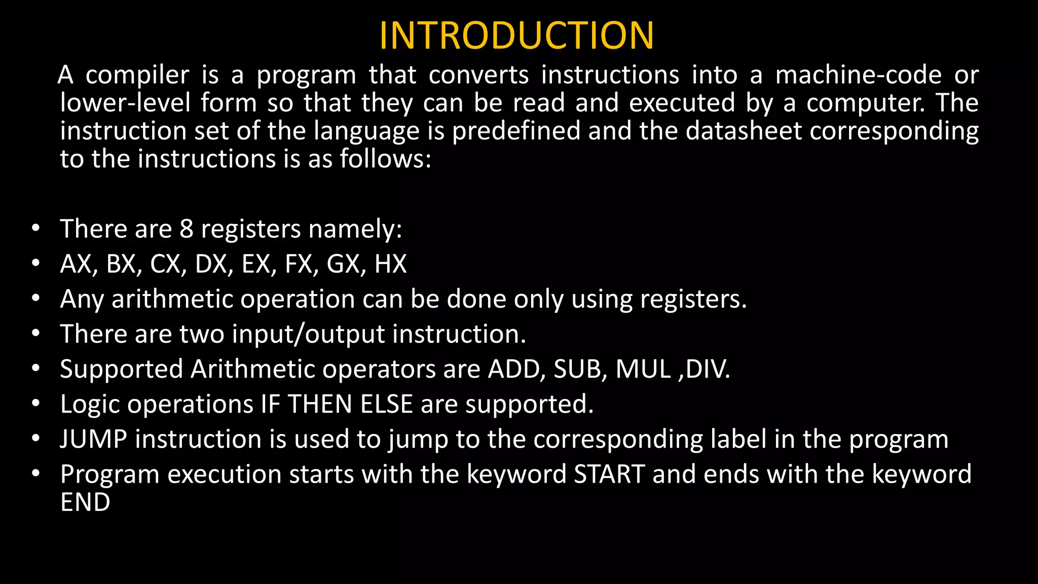 INTRODUCTION
A compiler is a program that converts instructions into a machine-code or
lower-level form so that they can be read and executed by a computer. The
instruction set of the language is predefined and the datasheet corresponding
to the instructions is as follows:
• There are 8 registers namely:
• AX, BX, CX, DX, EX, FX, GX, HX
• Any arithmetic operation can be done only using registers.
• There are two input/output instruction.
• Supported Arithmetic operators are ADD, SUB, MUL ,DIV.
• Logic operations IF THEN ELSE are supported.
• JUMP instruction is used to jump to the corresponding label in the program
• Program execution starts with the keyword START and ends with the keyword
END
 
