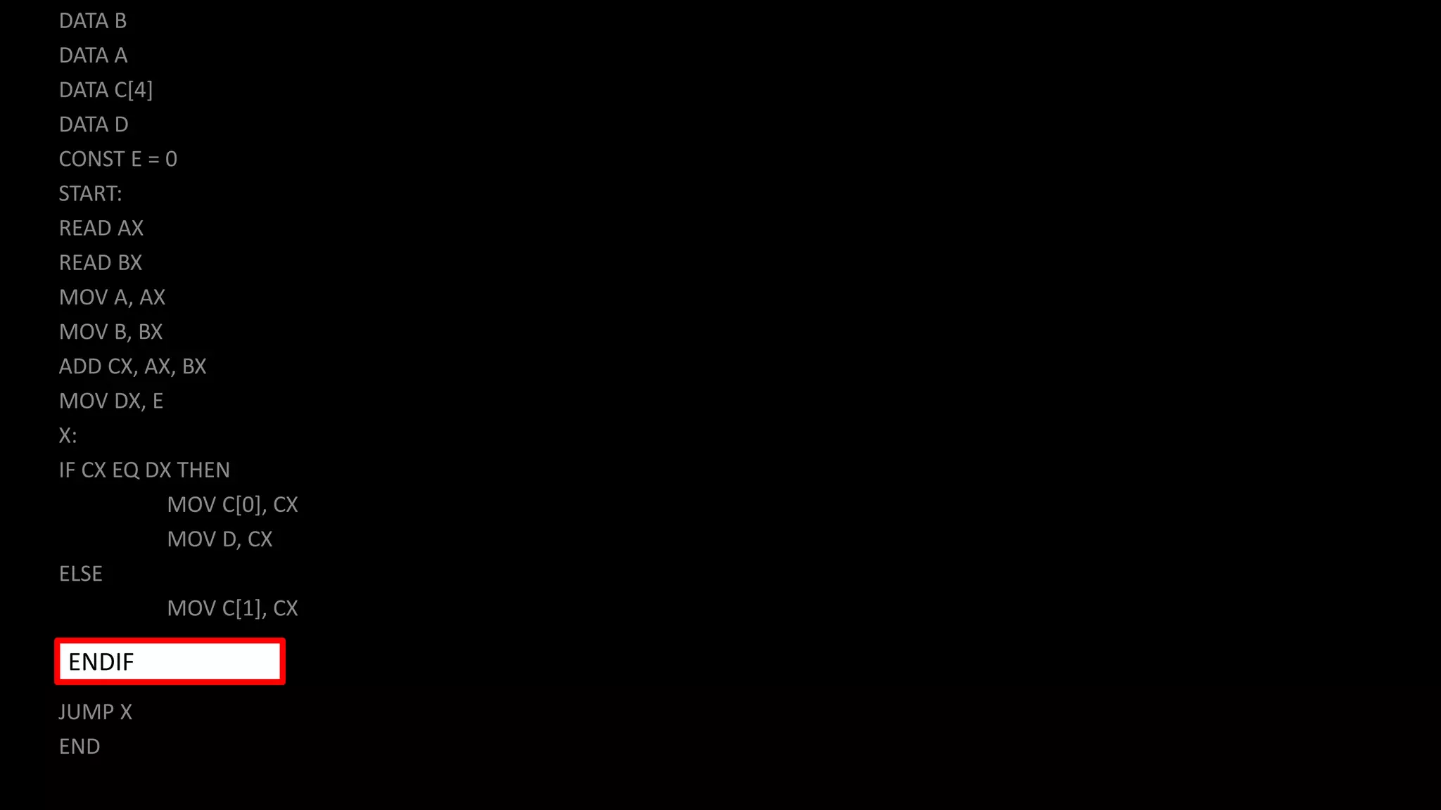 DATA B
DATA A
DATA C[4]
DATA D
CONST E = 0
START:
READ AX
READ BX
MOV A, AX
MOV B, BX
ADD CX, AX, BX
MOV DX, E
X:
IF CX EQ DX THEN
MOV C[0], CX
MOV D, CX
ELSE
MOV C[1], CX
JUMP X
END
ENDIF
 