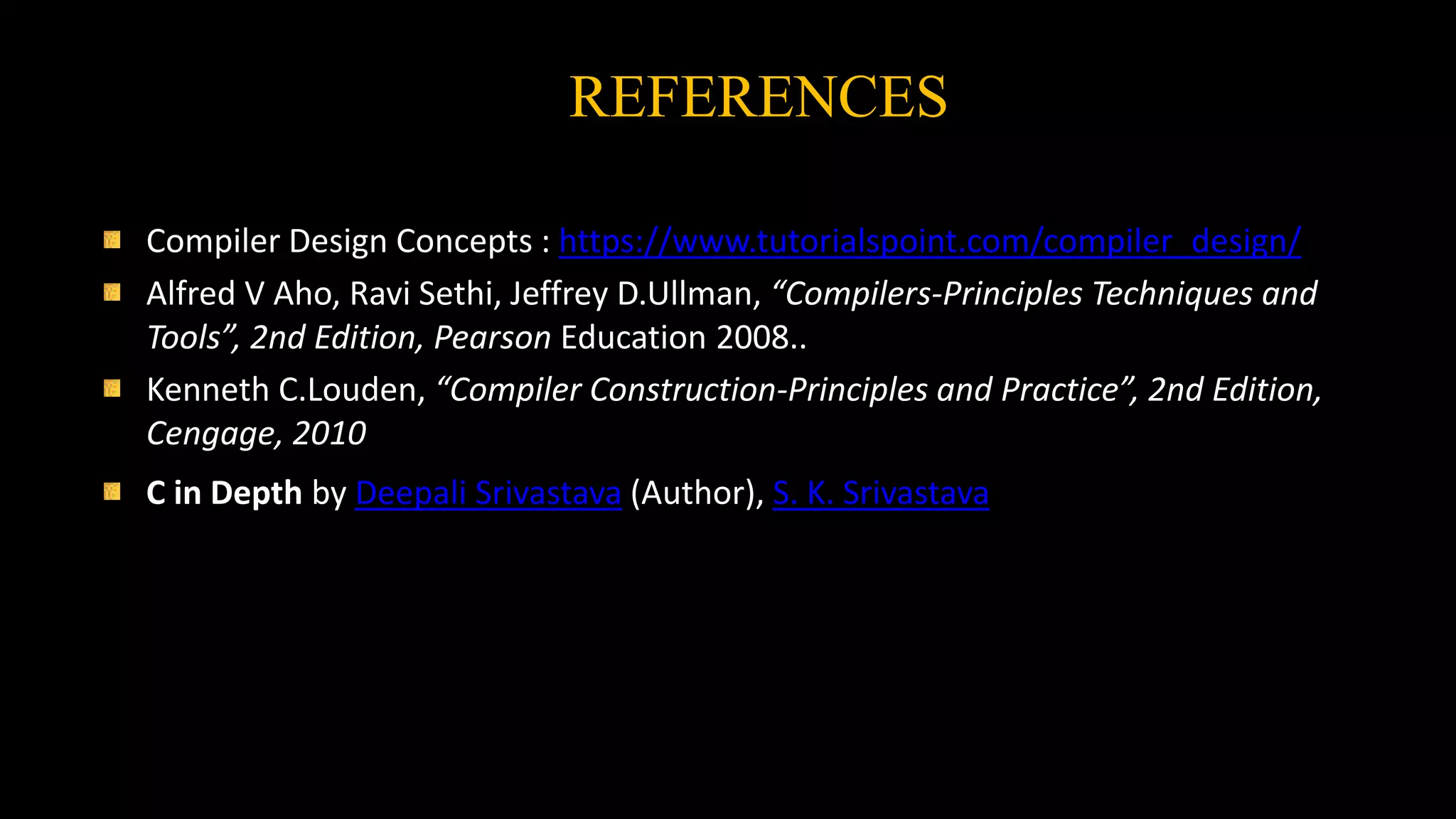 REFERENCES
Compiler Design Concepts : https://www.tutorialspoint.com/compiler_design/
Alfred V Aho, Ravi Sethi, Jeffrey D.Ullman, “Compilers-Principles Techniques and
Tools”, 2nd Edition, Pearson Education,2008..
Kenneth C.Louden, “Compiler Construction-Principles and Practice”, 2nd Edition,
Cengage, 2010
C in Depth by Deepali Srivastava (Author), S. K. Srivastava
 