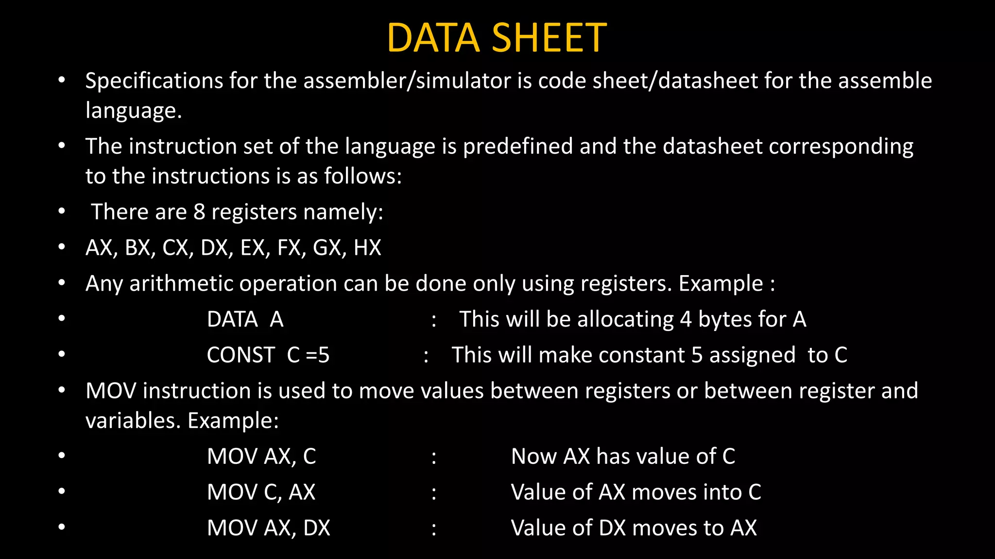 DATA SHEET
• Specifications for the assembler/simulator is code sheet/datasheet for the assemble
language.
• The instruction set of the language is predefined and the datasheet corresponding
to the instructions is as follows:
• There are 8 registers namely:
• AX, BX, CX, DX, EX, FX, GX, HX
• Any arithmetic operation can be done only using registers. Example :
• DATA A : This will be allocating 4 bytes for A
• CONST C =5 : This will make constant 5 assigned to C
• MOV instruction is used to move values between registers or between register and
variables. Example:
• MOV AX, C : Now AX has value of C
• MOV C, AX : Value of AX moves into C
• MOV AX, DX : Value of DX moves to AX
 