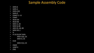 Sample Assembly Code
• DATA B
• DATA A
• DATA C[4]
• DATA D
• CONST E = 8
• START:
• READ AX
• READ BX
• MOV A, AX
• MOV B, BX
• ADD CX, AX, BX
• MOV DX, E
• X:
• IF CX EQ DX THEN
• MOV C[0], CX
• MOV D, CX
• ELSE
• MOV C[1], CX
• ENDIF
• JUMP X
• END
 