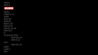 DATA B
DATA A
DATA D
CONST E = 0
START:
READ AX
READ BX
MOV A, AX
MOV B, BX
ADD CX, AX, BX
MOV DX, E
X:
IF CX EQ DX THEN
MOV C[0], CX
MOV D, CX
ELSE
MOV C[1], CX
ENDIF
JUMP X
END
DATA C[4]
 