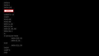 DATA B
DATA A
DATA C[4]
CONST E = 0
START:
READ AX
READ BX
MOV A, AX
MOV B, BX
ADD CX, AX, BX
MOV DX, E
X:
IF CX EQ DX THEN
MOV C[0], CX
MOV D, CX
ELSE
MOV C[1], CX
ENDIF
JUMP X
END
DATA D
 