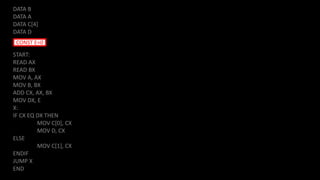DATA B
DATA A
DATA C[4]
DATA D
START:
READ AX
READ BX
MOV A, AX
MOV B, BX
ADD CX, AX, BX
MOV DX, E
X:
IF CX EQ DX THEN
MOV C[0], CX
MOV D, CX
ELSE
MOV C[1], CX
ENDIF
JUMP X
END
CONST E=0
 